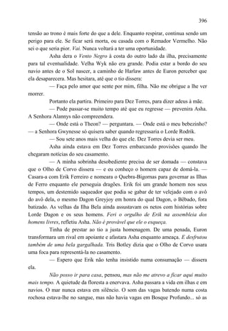 396

tensão ao trono é mais forte do que a dele. Enquanto respirar, continua sendo um
perigo para ele. Se ficar será morta, ou casada com o Remador Vermelho. Não
sei o que seria pior. Vai. Nunca voltará a ter uma oportunidade.
          Asha dera o Vento Negro à costa do outro lado da ilha, precisamente
para tal eventualidade. Velha Wyk não era grande. Podia estar a bordo do seu
navio antes de o Sol nascer, a caminho de Harlaw antes de Euron perceber que
ela desaparecera. Mas hesitara, até que o tio dissera:
          — Faça pelo amor que sente por mim, filha. Não me obrigue a lhe ver
morrer.
          Portanto ela partira. Primeiro para Dez Torres, para dizer adeus à mãe.
          — Pode passar-se muito tempo até que eu regresse — prevenira Asha.
A Senhora Alannys não compreendera.
          — Onde está o Theon? — perguntara. — Onde está o meu bebezinho?
— a Senhora Gwynesse só quisera saber quando regressaria o Lorde Rodrik.
          — Sou sete anos mais velha do que ele. Dez Torres devia ser meu.
          Asha ainda estava em Dez Torres embarcando provisões quando lhe
chegaram notícias do seu casamento.
          — A minha sobrinha desobediente precisa de ser domada — constava
que o Olho de Corvo dissera — e eu conheço o homem capaz de domá-la. —
Casara-a com Erik Ferreiro e nomeara o Quebra-Bigornas para governar as Ilhas
de Ferro enquanto ele perseguia dragões. Erik foi um grande homem nos seus
tempos, um destemido saqueador que podia se gabar de ter velejado com o avô
do avô dela, o mesmo Dagon Greyjoy em honra do qual Dagon, o Bêbado, fora
batizado. As velhas da Ilha Bela ainda assustavam os netos com histórias sobre
Lorde Dagon e os seus homens. Feri o orgulho de Erik na assembleia dos
homens livres, refletiu Asha. Não é provável que ele o esqueça.
          Tinha de prestar ao tio a justa homenagem. De uma penada, Euron
transformara um rival em apoiante e afastara Asha enquanto ameaça. E desfrutou
também de uma bela gargalhada. Tris Botley dizia que o Olho de Corvo usara
uma foca para representá-la no casamento.
          — Espero que Erik não tenha insistido numa consumação — dissera
ela.
          Não posso ir para casa, pensou, mas não me atrevo a ficar aqui muito
mais tempo. A quietude da floresta a enervava. Asha passara a vida em ilhas e em
navios. O mar nunca estava em silêncio. O som das vagas batendo numa costa
rochosa estava-lhe no sangue, mas não havia vagas em Bosque Profundo... só as
 