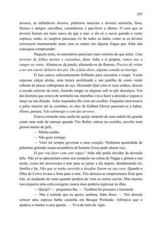397

árvores, as infindáveis árvores, pinheiros marciais e árvores sentinela, faias,
freixos e antigos carvalhos, castanheiros e pau-ferro e abetos. O som que as
árvores faziam era mais suave do que o mar, e ela só o ouvia quando o vento
soprava; então, os suspiros pareciam vir de todos os lados, como se as árvores
estivessem murmurando umas com as outras em alguma língua que Asha não
conseguia compreender.
          Naquela noite, os murmúrios pareciam mais sonoros do que antes. Uma
torrente de folhas mortas e castanhas, disse Asha a si própria, ramos nus a
ranger ao vento. Afastou-se da janela, afastando-se da floresta. Preciso de voltar
a ter um convés debaixo dos pés. Ou, à falta disso, alguma comida na barriga.
          O luar estava suficientemente brilhante para encontrar a roupa. Vestiu
espessas calças pretas, uma túnica acolchoada e um justilho de couro verde
coberto de placas sobrepostas de aço. Deixando Qarl com os seus sonhos, desceu
a escada exterior da torre, fazendo ranger os degraus sob os pés descalços. Um
dos homens que estava de sentinela nas muralhas viu-a fazer a descida e ergueu a
lança na sua direção. Asha respondeu-lhe com um assobio. Enquanto atravessava
o pátio interior até às cozinhas, os cães de Galbart Glover puseram-se a ladrar.
Ótimo, pensou. Vão submergir o som das árvores.
          Estava cortando uma cunha de queijo amarelo de uma rodela tão grande
como uma roda de carroça quando Tris Botley entrou na cozinha, envolto num
grosso manto de pele.
          — Minha rainha.
          — Não goze comigo.
          — Você irá sempre governar o meu coração. Nenhuma quantidade de
palermas gritando numa assembleia de homens livres pode alterar isso.
          O que vou fazer com este rapaz? Asha não podia duvidar da devoção
dele. Não só se apresentara como seu campeão na colina de Nagga e gritara o seu
nome, como até atravessara o mar para se juntar a ela depois, abandonando rei,
família e lar. Não que se tenha atrevido a desafiar Euron na sua cara. Quando o
Olho de Corvo levara a frota para o mar, Tris deixara-se simplesmente ficar para
trás, só mudando de rumo quando perdera de vista os outros navios. Mas mesmo
isso requeria uma certa coragem; nunca mais poderia regressar às ilhas.
          — Queijo? — perguntou-lhe. — Também há presunto e mostarda.
          — Não é comida que eu quero, senhora. Sabe disso. — Tris deixara
crescer uma espessa barba castanha em Bosque Profundo. Afirmava que o
ajudava a manter a cara quente. — Vi-a da torre de vigia.
 