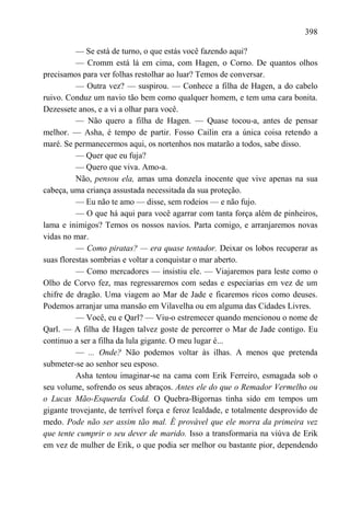 398

          — Se está de turno, o que estás você fazendo aqui?
          — Cromm está lá em cima, com Hagen, o Corno. De quantos olhos
precisamos para ver folhas restolhar ao luar? Temos de conversar.
          — Outra vez? — suspirou. — Conhece a filha de Hagen, a do cabelo
ruivo. Conduz um navio tão bem como qualquer homem, e tem uma cara bonita.
Dezessete anos, e a vi a olhar para você.
          — Não quero a filha de Hagen. — Quase tocou-a, antes de pensar
melhor. — Asha, é tempo de partir. Fosso Cailin era a única coisa retendo a
maré. Se permanecermos aqui, os nortenhos nos matarão a todos, sabe disso.
          — Quer que eu fuja?
          — Quero que viva. Amo-a.
          Não, pensou ela, amas uma donzela inocente que vive apenas na sua
cabeça, uma criança assustada necessitada da sua proteção.
          — Eu não te amo — disse, sem rodeios — e não fujo.
          — O que há aqui para você agarrar com tanta força além de pinheiros,
lama e inimigos? Temos os nossos navios. Parta comigo, e arranjaremos novas
vidas no mar.
          — Como piratas? — era quase tentador. Deixar os lobos recuperar as
suas florestas sombrias e voltar a conquistar o mar aberto.
          — Como mercadores — insistiu ele. — Viajaremos para leste como o
Olho de Corvo fez, mas regressaremos com sedas e especiarias em vez de um
chifre de dragão. Uma viagem ao Mar de Jade e ficaremos ricos como deuses.
Podemos arranjar uma mansão em Vilavelha ou em alguma das Cidades Livres.
          — Você, eu e Qarl? — Viu-o estremecer quando mencionou o nome de
Qarl. — A filha de Hagen talvez goste de percorrer o Mar de Jade contigo. Eu
continuo a ser a filha da lula gigante. O meu lugar é...
          — ... Onde? Não podemos voltar às ilhas. A menos que pretenda
submeter-se ao senhor seu esposo.
          Asha tentou imaginar-se na cama com Erik Ferreiro, esmagada sob o
seu volume, sofrendo os seus abraços. Antes ele do que o Remador Vermelho ou
o Lucas Mão-Esquerda Codd. O Quebra-Bigornas tinha sido em tempos um
gigante trovejante, de terrível força e feroz lealdade, e totalmente desprovido de
medo. Pode não ser assim tão mal. É provável que ele morra da primeira vez
que tente cumprir o seu dever de marido. Isso a transformaria na viúva de Erik
em vez de mulher de Erik, o que podia ser melhor ou bastante pior, dependendo
 
