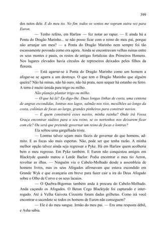399

dos netos dele. E do meu tio. No fim, todos os ventos me sopram outra vez para
Euron.
          — Tenho reféns, em Harlaw — fez notar ao rapaz. — E ainda há a
Ponta do Dragão Marinho... se não posso ficar com o reino do meu pai, porque
não arranjar um meu? — a Ponta do Dragão Marinho nem sempre foi tão
escassamente povoada como era agora. Ainda se encontravam velhas ruínas entre
os seus montes e pauis, os restos de antigas fortalezas dos Primeiros Homens.
Nos lugares elevados havia círculos de represeiros deixados pelos filhos da
floresta.
          — Está agarrar-se à Ponta do Dragão Marinho como um homem a
afogar-se se agarra a um destroço. O que tem o Dragão Marinho que alguém
queira? Não há minas, não há ouro, não há prata, nem sequer há estanho ou ferro.
A terra é muito úmida para trigo ou milho.
          Não planejo plantar trigo ou milho.
          — O que há lá? Eu digo-lhe. Duas longas linhas de costa, uma centena
de angras escondidas, lontras nos lagos, salmão nos rios, mexilhões ao longo da
costa, colônias de focas ao largo, grandes pinheiros para construir navios.
          — E quem construirá esses navios, minha rainha? Onde irá Vossa
Graça encontrar súditos para o seu reino, se os nortenhos nos deixarem ficar
com ele? Ou será que pretende governar um reino de focas e lontras?
          Ela soltou uma gargalhada triste.
          — Lontras talvez sejam mais fáceis de governar do que homens, ad-
mito. E as focas são mais espertas. Não, pode ser que tenha razão. A minha
melhor opção talvez ainda seja regressar a Pyke. Há em Harlaw quem acolheria
bem o meu regresso. Em Pyke também. E Euron não conquistou amigos em
Blacktyde quando matou o Lorde Baelor. Podia encontrar o meu tio Aeron,
revoltar as ilhas. — Ninguém viu o Cabelo-Molhado desde a assembleia de
homens livres, mas os seus Afogados afirmavam que estava escondido em
Grande Wyk e que avançaria em breve para fazer cair a ira do Deus Afogado
sobre o Olho de Corvo e os seus lacaios.
          — O Quebra-Bigornas também anda à procura do Cabelo-Molhado.
Anda caçando os Afogados. O Beron Cego Blacktyde foi capturado e inter-
rogado. Até à Velha Gaivota Cinzenta foram dadas grilhetas. Como irá você
encontrar o sacerdote se todos os homens de Euron não conseguem?
          — Ele é do meu sangue. Irmão do meu pai. — Era uma resposta débil,
e Asha sabia.
 