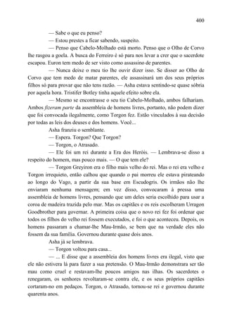 400

          — Sabe o que eu penso?
          — Estou prestes a ficar sabendo, suspeito.
          — Penso que Cabelo-Molhado está morto. Penso que o Olho de Corvo
lhe rasgou a goela. A busca do Ferreiro é só para nos levar a crer que o sacerdote
escapou. Euron tem medo de ser visto como assassino de parentes.
          — Nunca deixe o meu tio lhe ouvir dizer isso. Se disser ao Olho de
Corvo que tem medo de matar parentes, ele assassinará um dos seus próprios
filhos só para provar que não tens razão. — Asha estava sentindo-se quase sóbria
por aquela hora. Tristifer Botley tinha aquele efeito sobre ela.
          — Mesmo se encontrasse o seu tio Cabelo-Molhado, ambos falhariam.
Ambos fizeram parte da assembleia de homens livres, portanto, não podem dizer
que foi convocada ilegalmente, como Torgon fez. Estão vinculados à sua decisão
por todas as leis dos deuses e dos homens. Você...
          Asha franziu o semblante.
          — Espera. Torgon? Que Torgon?
          — Torgon, o Atrasado.
          — Ele foi um rei durante a Era dos Heróis. — Lembrava-se disso a
respeito do homem, mas pouco mais. — O que tem ele?
          — Torgon Greyiron era o filho mais velho do rei. Mas o rei era velho e
Torgon irrequieto, então calhou que quando o pai morreu ele estava pirateando
ao longo do Vago, a partir da sua base em Escudogris. Os irmãos não lhe
enviaram nenhuma mensagem; em vez disso, convocaram à pressa uma
assembleia de homens livres, pensando que um deles seria escolhido para usar a
coroa de madeira trazida pelo mar. Mas os capitães e os reis escolheram Urragon
Goodbrother para governar. A primeira coisa que o novo rei fez foi ordenar que
todos os filhos do velho rei fossem executados, e foi o que aconteceu. Depois, os
homens passaram a chamar-lhe Mau-Irmão, se bem que na verdade eles não
fossem da sua família. Governou durante quase dois anos.
          Asha já se lembrava.
          — Torgon voltou para casa...
          — ... E disse que a assembleia dos homens livres era ilegal, visto que
ele não estivera lá para fazer a sua pretensão. O Mau-Irmão demonstrara ser tão
mau como cruel e restavam-lhe poucos amigos nas ilhas. Os sacerdotes o
renegaram, os senhores revoltaram-se contra ele, e os seus próprios capitães
cortaram-no em pedaços. Torgon, o Atrasado, tornou-se rei e governou durante
quarenta anos.
 