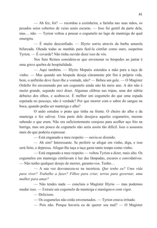 41

           — Ah fez, foi? — recordou a cozinheira, a farinha nas suas mãos, os
pesados seios cobertos de veias azuis escuras. — Isso foi gentil da parte dela,
mas… não. — Tyrion voltou a pousar o cogumelo no lago de manteiga do qual
emergira.
           — É muito desconfiado. — Illyrio sorriu através da barba amarela
bifurcada. Oleada todas as manhãs para fazê-la cintilar como ouro, suspeitou
Tyrion. — É covarde? Não tinha ouvido dizer isso de vós.
           Nos Sete Reinos considera-se que envenenar os hóspedes ao jantar é
uma grave quebra de hospitalidade.
           — Aqui também. — Illyrio Mopatis estendeu a mão para a taça de
vinho. — Mas quando um hóspede deseja claramente pôr fim à própria vida,
bem, o anfitrião deve fazer-lhe a vontade, não? — Bebeu um gole. — O Magíster
Ordello foi envenenado por um cogumelo ainda não há meio ano. A dor não é
muito grande, segundo ouvi dizer. Algumas cãibras nas tripas, uma dor súbita
debaixo dos olhos, e acabou-se. É melhor um cogumelo do que uma espada
espetada no pescoço, não é verdade? Por que morrer com o sabor do sangue na
boca, quando podia ser manteiga e alho?
           O anão estudou o prato que tinha na frente. O cheiro do alho e da
manteiga o fez salivar. Uma parte dele desejava aqueles cogumelos, mesmo
sabendo o que eram. Não era suficientemente corajoso para acolher aço frio na
barriga, mas um pouco de cogumelo não seria assim tão difícil. Isso o assustou
mais do que poderia expressar.
           — Está enganado a meu respeito — ouviu-se dizendo.
           — Ah sim? Interessante. Se preferir se afogar em vinho, diga, e isso
será feito, e depressa. Afogar-lhe taça a taça gasta tanto tempo como vinho.
           — Está enganado a meu respeito — voltou Tyrion a dizer, mais alto. Os
cogumelos em manteiga cintilavam à luz das lâmpadas, escuros e convidativos.
— Não tenho qualquer desejo de morrer, garanto-vos. Tenho…
           — A sua voz desvaneceu-se na incerteza. Que tenho eu? Uma vida
para viver? Trabalho a fazer? Filhos para criar, terras para governar, uma
mulher para amar?
           — Não tendes nada — concluiu o Magíster Illyrio — mas podemos
mudar isso. — Extraiu um cogumelo da manteiga e mastigou-o com vigor.
           — Delicioso.
           — Os cogumelos não estão envenenados. — Tyrion estava irritado.
           — Pois não. Porque haveria eu de querer seu mal? — O Magíster
 