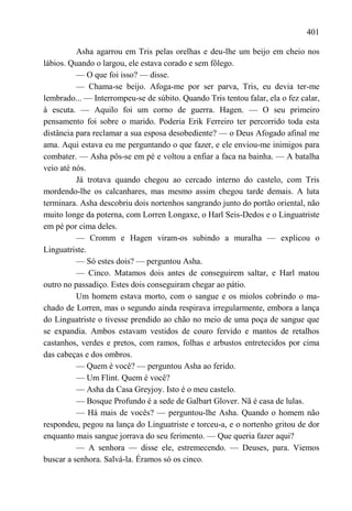 401

          Asha agarrou em Tris pelas orelhas e deu-lhe um beijo em cheio nos
lábios. Quando o largou, ele estava corado e sem fôlego.
          — O que foi isso? — disse.
          — Chama-se beijo. Afoga-me por ser parva, Tris, eu devia ter-me
lembrado... — Interrompeu-se de súbito. Quando Tris tentou falar, ela o fez calar,
à escuta. — Aquilo foi um corno de guerra. Hagen. — O seu primeiro
pensamento foi sobre o marido. Poderia Erik Ferreiro ter percorrido toda esta
distância para reclamar a sua esposa desobediente? — o Deus Afogado afinal me
ama. Aqui estava eu me perguntando o que fazer, e ele enviou-me inimigos para
combater. — Asha pôs-se em pé e voltou a enfiar a faca na bainha. — A batalha
veio até nós.
          Já trotava quando chegou ao cercado interno do castelo, com Tris
mordendo-lhe os calcanhares, mas mesmo assim chegou tarde demais. A luta
terminara. Asha descobriu dois nortenhos sangrando junto do portão oriental, não
muito longe da poterna, com Lorren Longaxe, o Harl Seis-Dedos e o Linguatriste
em pé por cima deles.
          — Cromm e Hagen viram-os subindo a muralha — explicou o
Linguatriste.
          — Só estes dois? — perguntou Asha.
          — Cinco. Matamos dois antes de conseguirem saltar, e Harl matou
outro no passadiço. Estes dois conseguiram chegar ao pátio.
          Um homem estava morto, com o sangue e os miolos cobrindo o ma-
chado de Lorren, mas o segundo ainda respirava irregularmente, embora a lança
do Linguatriste o tivesse prendido ao chão no meio de uma poça de sangue que
se expandia. Ambos estavam vestidos de couro fervido e mantos de retalhos
castanhos, verdes e pretos, com ramos, folhas e arbustos entretecidos por cima
das cabeças e dos ombros.
          — Quem é você? — perguntou Asha ao ferido.
          — Um Flint. Quem é você?
          — Asha da Casa Greyjoy. Isto é o meu castelo.
          — Bosque Profundo é a sede de Galbart Glover. Nã é casa de lulas.
          — Há mais de vocês? — perguntou-lhe Asha. Quando o homem não
respondeu, pegou na lança do Linguatriste e torceu-a, e o nortenho gritou de dor
enquanto mais sangue jorrava do seu ferimento. — Que queria fazer aqui?
          — A senhora — disse ele, estremecendo. — Deuses, para. Viemos
buscar a senhora. Salvá-la. Éramos só os cinco.
 