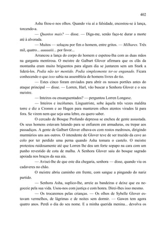 402

          Asha fitou-o nos olhos. Quando viu aí a falsidade, encostou-se à lança,
torcendo-a.
          — Quantos mais? — disse. — Diga-me, senão faço-te durar a morte
até à alvorada.
          — Muitos — soluçou por fim o homem, entre gritos. — Milhares. Três
mil, quatro... aaaaaiii... por favor...
          Arrancou a lança do corpo do homem e espetou-lha com as duas mãos
na garganta mentirosa. O meistre de Galbart Glover afirmara que os clãs da
montanha eram muito briguentos para algum dia se juntarem sem um Stark a
liderá-los. Podia não ter mentido. Podia simplesmente ter-se enganado. Ficara
conhecendo o que isso sabia na assembleia de homens livres do tio.
          — Estes cinco foram enviados para abrir os nossos portões antes do
ataque principal — disse. — Lorren, Harl, vão buscar a Senhora Glover e o seu
meistre.
          — Inteiros ou ensanguentados? — perguntou Lorren Longaxe.
          — Inteiros e incólumes. Linguatriste, sobe àquela três vezes maldita
torre e diz a Cromm e ao Hagen para manterem olhos atentos virados lá para
fora. Se virem nem que seja uma lebre, eu quero saber.
          O cercado de Bosque Profundo depressa se encheu de gente assustada.
Os seus homens estavam lutando para se enfiarem em armaduras, ou trepar aos
passadiços. A gente de Galbart Glover olhava-os com rostos medrosos, dirigindo
murmúrios uns aos outros. O intendente de Glover teve de ser trazido da cave ao
colo por ter perdido uma perna quando Asha tomara o castelo. O meistre
protestou ruidosamente até que Lorren lhe deu um forte sopapo na cara com um
punho revestido de cota de malha. A Senhora Glover saiu do bosque sagrado
apoiada nos braços da sua aia.
          — Avisei-lhe de que este dia chegaria, senhora — disse, quando viu os
cadaveres no chão.
          O meistre abriu caminho em frente, com sangue a pingando do nariz
partido.
          — Senhora Asha, suplico-lhe, arreie as bandeiras e deixe que eu ne-
goceie pela sua vida. Usou-nos com justiça e com honra. Direi-lhes isso mesmo.
          — Os trocaremos pelas crianças. — Os olhos de Sybelle Glover es-
tavam vermelhos, de lágrimas e de noites sem dormir. — Gawen tem agora
quatro anos. Perdi o dia do seu nome. E a minha querida menina... devolva os
 