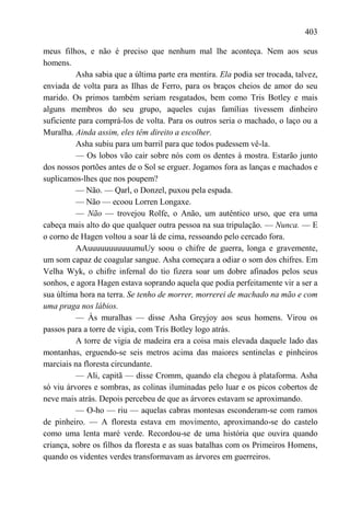 403

meus filhos, e não é preciso que nenhum mal lhe aconteça. Nem aos seus
homens.
          Asha sabia que a última parte era mentira. Ela podia ser trocada, talvez,
enviada de volta para as Ilhas de Ferro, para os braços cheios de amor do seu
marido. Os primos também seriam resgatados, bem como Tris Botley e mais
alguns membros do seu grupo, aqueles cujas famílias tivessem dinheiro
suficiente para comprá-los de volta. Para os outros seria o machado, o laço ou a
Muralha. Ainda assim, eles têm direito a escolher.
          Asha subiu para um barril para que todos pudessem vê-la.
          — Os lobos vão cair sobre nós com os dentes à mostra. Estarão junto
dos nossos portões antes de o Sol se erguer. Jogamos fora as lanças e machados e
suplicamos-lhes que nos poupem?
          — Não. — Qarl, o Donzel, puxou pela espada.
          — Não — ecoou Lorren Longaxe.
          — Não — trovejou Rolfe, o Anão, um autêntico urso, que era uma
cabeça mais alto do que qualquer outra pessoa na sua tripulação. — Nunca. — E
o corno de Hagen voltou a soar lá de cima, ressoando pelo cercado fora.
          AAuuuuuuuuuuumuUy soou o chifre de guerra, longa e gravemente,
um som capaz de coagular sangue. Asha começara a odiar o som dos chifres. Em
Velha Wyk, o chifre infernal do tio fizera soar um dobre afinados pelos seus
sonhos, e agora Hagen estava soprando aquela que podia perfeitamente vir a ser a
sua última hora na terra. Se tenho de morrer, morrerei de machado na mão e com
uma praga nos lábios.
          — Às muralhas — disse Asha Greyjoy aos seus homens. Virou os
passos para a torre de vigia, com Tris Botley logo atrás.
          A torre de vigia de madeira era a coisa mais elevada daquele lado das
montanhas, erguendo-se seis metros acima das maiores sentinelas e pinheiros
marciais na floresta circundante.
          — Ali, capitã — disse Cromm, quando ela chegou à plataforma. Asha
só viu árvores e sombras, as colinas iluminadas pelo luar e os picos cobertos de
neve mais atrás. Depois percebeu de que as árvores estavam se aproximando.
          — O-ho — riu — aquelas cabras montesas esconderam-se com ramos
de pinheiro. — A floresta estava em movimento, aproximando-se do castelo
como uma lenta maré verde. Recordou-se de uma história que ouvira quando
criança, sobre os filhos da floresta e as suas batalhas com os Primeiros Homens,
quando os videntes verdes transformavam as árvores em guerreiros.
 
