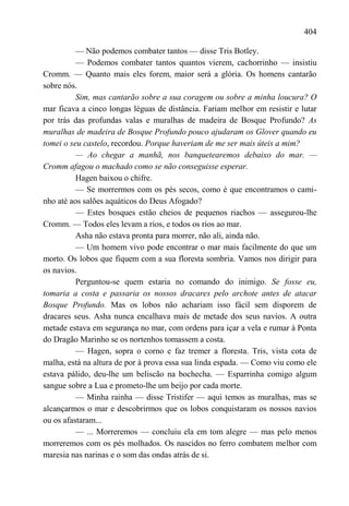 404

          — Não podemos combater tantos — disse Tris Botley.
          — Podemos combater tantos quantos vierem, cachorrinho — insistiu
Cromm. — Quanto mais eles forem, maior será a glória. Os homens cantarão
sobre nós.
          Sim, mas cantarão sobre a sua coragem ou sobre a minha loucura? O
mar ficava a cinco longas léguas de distância. Fariam melhor em resistir e lutar
por trás das profundas valas e muralhas de madeira de Bosque Profundo? As
muralhas de madeira de Bosque Profundo pouco ajudaram os Glover quando eu
tomei o seu castelo, recordou. Porque haveriam de me ser mais úteis a mim?
          — Ao chegar a manhã, nos banquetearemos debaixo do mar. —
Cromm afagou o machado como se não conseguisse esperar.
          Hagen baixou o chifre.
          — Se morrermos com os pés secos, como é que encontramos o cami-
nho até aos salões aquáticos do Deus Afogado?
          — Estes bosques estão cheios de pequenos riachos — assegurou-lhe
Cromm. — Todos eles levam a rios, e todos os rios ao mar.
          Asha não estava pronta para morrer, não ali, ainda não.
          — Um homem vivo pode encontrar o mar mais facilmente do que um
morto. Os lobos que fiquem com a sua floresta sombria. Vamos nos dirigir para
os navios.
          Perguntou-se quem estaria no comando do inimigo. Se fosse eu,
tomaria a costa e passaria os nossos dracares pelo archote antes de atacar
Bosque Profundo. Mas os lobos não achariam isso fácil sem disporem de
dracares seus. Asha nunca encalhava mais de metade dos seus navios. A outra
metade estava em segurança no mar, com ordens para içar a vela e rumar à Ponta
do Dragão Marinho se os nortenhos tomassem a costa.
          — Hagen, sopra o corno e faz tremer a floresta. Tris, vista cota de
malha, está na altura de por à prova essa sua linda espada. — Como viu como ele
estava pálido, deu-lhe um beliscão na bochecha. — Esparrinha comigo algum
sangue sobre a Lua e prometo-lhe um beijo por cada morte.
          — Minha rainha — disse Tristifer — aqui temos as muralhas, mas se
alcançarmos o mar e descobrirmos que os lobos conquistaram os nossos navios
ou os afastaram...
          — ... Morreremos — concluiu ela em tom alegre — mas pelo menos
morreremos com os pés molhados. Os nascidos no ferro combatem melhor com
maresia nas narinas e o som das ondas atrás de si.
 