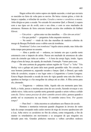 405

          Hagen soltou três curtos sopros em rápida sucessão, o sinal que enviaria
os nascidos no ferro de volta para os navios. De baixo vieram gritos, o tinir de
lanças e espadas, o relinchar de cavalos. Cavalos a menos e cavaleiros a menos.
Asha dirigiu-se para a escada. No cercado foi encontrar Qarl, o Donzel, à espera
com a sua égua cor de avelã, com o seu elmo, e com os seus machados de
arremesso. Homens de ferro estavam tirando cavalos dos estábulos de Galbart
Glover.
          — Um aríete — gritou uma voz das muralhas. — Eles têm um aríete!
          — Em que portão? — perguntou Asha enquanto montava.
          — No norte! — vindo de trás das muralhas de madeira cobertas de
musgo de Bosque Profundo soou o súbito som de trombetas.
          Trombetas? Lobos com trombetas? Aquilo estava errado, mas Asha não
tinha tempo para pensar no assunto.
          — Abra o portão sul — ordenou, no instante em que o portão norte
estremecia com o impacto do aríete. Puxou um machado de arremesso de cabo
curto do cinturão que tinha ao ombro. — A hora da coruja fugiu, irmão. Agora
chega a hora da lança, da espada, do machado. Formação. Vamos para casa.
          De uma centena de gargantas saíram rugidos de "Casa/" e "Asha‖ Tris
Botley veio a galope até junto dela num grande garanhão ruão. No cercado, os
seus homens juntaram-se, erguendo escudos e lanças. Qarl, o Donzel, que nada
tinha de cavaleiro, ocupou o seu lugar entre o Linguatriste e Lorren Longaxe.
Estava Hagen descendo a escada da torre de vigia quando uma seta dos lobos o
apanhou na barriga e o fez mergulhar de cabeça até ao chão. A filha correu para
ele, chorando.
          — Tragam-na — ordenou Asha. Aquele não era momento para luto.
Rolfe, o Anão, puxou a menina para cima do seu cavalo, fazendo esvoaçar o seu
cabelo ruivo. Asha ouviu o portão norte gemendo quando o aríete voltou a colidir
com ele. Talvez vamos precisar de abrir caminho através deles, pensou quando o
portão sul se escancarou na sua frente. O caminho estava livre. Por quanto
tempo?
          — Para fora! — Asha encostou os calcanhares aos flancos do cavalo.
          Homens e montarias trotavam quando chegaram às árvores do outro
lado do campo ensopado onde caules mortos de trigo de inverno apodreciam sob
a Lua. Asha reteve os cavaleiros no fim da coluna, como retaguarda, a fim de
manter os retardatários em movimento e se assegurar de que ninguém era
deixado para trás. Grandes pinheiros marciais e velhos carvalhos nodosos
 