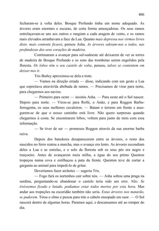 406

fecharam-se à volta deles. Bosque Profundo tinha um nome adequado. As
árvores eram enormes e escuras, de certa forma ameaçadoras. Os seus ramos
entrelaçavam-se uns aos outros e rangiam a cada aragem de vento, e os ramos
mais elevados arranhavam a face da Lua. Quanto mais depressa nos virmos livres
disto, mais contente ficarei, pensou Asha. As árvores odeiam-nos a todos, nas
profundezas dos seus corações de madeira.
          Continuaram a avançar para sul-sudoeste até deixarem de ver as torres
de madeira de Bosque Profundo e os sons das trombetas serem engolidos pela
floresta. Os lobos têm o seu castelo de volta, pensou, talvez se contentem em
deixar-nos ir.
          Tris Botley aproximou-se dela a trote.
          — Vamos na direção errada — disse, indicando com um gesto a Lua
que espreitava através'da abóbada de ramos. — Precisamos de virar para norte,
para chegarmos aos navios.
          — Primeiro para oeste — insistiu Asha. — Para oeste até o Sol nascer.
Depois para norte. — Virou-se para Rolfe, o Anão, e para Roggon Barba-
ferrugenta, os seus melhores cavaleiros. — Batam o terreno em frente e asse-
gurem-se de que o nosso caminho está livre. Não quero surpresas quando
chegarmos à costa. Se encontrarem lobos, voltem para junto de mim com essa
informação.
          — Se tiver de ser — promeseu Roggon através da sua enorme barba
ruiva.
          Depois dos batedores desaparecerem entre as árvores, o resto dos
nascidos no ferro reatou a marcha, mas o avanço era lento. As árvores escondiam
deles a Lua e as estrelas, e o solo da floresta sob os seus pés era negro e
traiçoeiro. Antes de avançarem meia milha, a égua do seu primo Quenton
tropeçou numa cova e estilhaçou a pata da frente. Quenton teve de cortar a
garganta ao animal para impedi-lo de gritar.
          Deveríamos fazer archotes — sugeriu Tris.
          — Fogo fará os nortenhos cair sobre nós. — Asha soltou uma praga na
surdina, perguntando-se abandonar o castelo teria sido um erro. Não. Se
tivéssemos ficado e lutado, podíamos estar todos mortos por esta hora. Mas
andar aos tropeções na escuridão também não seria. Estas árvores nos matarão,
se puderem. Tirou o elmo e puxou para trás o cabelo ensopado em suor. — O Sol
nascerá dentro de algumas horas. Paramos aqui, e descansamos até ao romper do
dia.
 