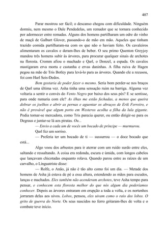 407

          Parar mostrou ser fácil; o descanso chegou com dificuldade. Ninguém
dormiu, nem mesmo o Dale Pendedelas, um remador que se tornara conhecido
por adormecer entre remadas. Alguns dos homens partilharam um odre do vinho
de maçã de Galbart Glover, passando-o de mão em mão. Aqueles que tinham
trazido comida partilharam-na com os que não o haviam feito. Os cavaleiros
alimentaram os cavalos e deram-lhes de beber. O seu primo Quenton Greyjoy
mandou três homens subir às árvores, para procurar qualquer sinais de archotes
na floresta. Cromm afiou o machado e Qarl, o Donzel, a espada. Os cavalos
mastigaram erva morta e castanha e ervas daninhas. A filha ruiva de Hagen
pegou na mão de Tris Botley para levá-lo para as árvores. Quando ele a recusou,
foi com Harl Seis-Dedos.
          Bem gostaria de poder fazer o mesmo. Seria bom perder-se nos braços
de Qarl uma última vez. Asha tinha uma sensação ruim na barriga. Alguma vez
voltaria a sentir o convés do Vento Negro por baixo dos seus pés? E se sentisse,
para onde rumaria com ele? As ilhas me estão fechadas, a menos que queira
dobrar os joelhos e abrir as pernas e aguentar os abraços de Erik Ferreiro, e
não é provável que algum porto em Westeros acolha a filha da lula gigante.
Podia tornar-se mercadora, como Tris parecia querer, ou então dirigir-se para os
Degraus e juntar-se lá aos piratas. Ou...
          — Envio a cada um de vocês um bocado de príncipe — murmurou.
          Qarl fez um sorriso.
          — Preferia ter um bocado de ti — sussurrou — o doce bocado que
está...
          Algo voou dos arbustos para ir aterrar com um ruído surdo entre eles,
saltando e ressaltando. A coisa era redonda, escura e úmida, com longos cabelos
que lançavam chicotadas enquanto rolava. Quando parou entre as raízes de um
carvalho, o Linguatriste disse:
          — Rolfe, o Anão, já não é tão alto como foi um dia. — Metade dos
homens de Asha já estava de pé a essa altura, estendendo as mãos para escudos,
lanças e machados. Eles também não acenderam archotes, teve Asha tempo para
pensar, e conhecem esta floresta melhor do que nós algum dia poderíamos
conhecer. Depois as árvores entraram em erupção a toda a volta, e os nortenhos
jorraram delas aos uivos. Lobos, pensou, eles uivam como o raio dos lobos. O
grito de guerra do Norte. Os seus nascidos no ferro gritaram-lhes de volta e o
combate teve início.
 