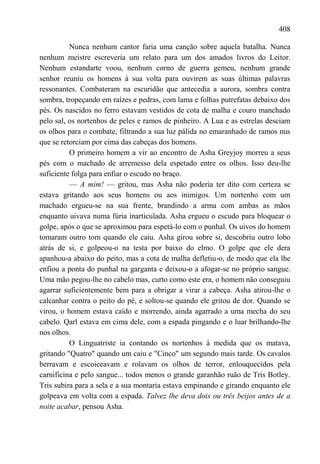 408

          Nunca nenhum cantor faria uma canção sobre aquela batalha. Nunca
nenhum meistre escreveria um relato para um dos amados livros do Leitor.
Nenhum estandarte voou, nenhum corno de guerra gemeu, nenhum grande
senhor reuniu os homens à sua volta para ouvirem as suas últimas palavras
ressonantes. Combateram na escuridão que antecedia a aurora, sombra contra
sombra, tropeçando em raízes e pedras, com lama e folhas putrefatas debaixo dos
pés. Os nascidos no ferro estavam vestidos de cota de malha e couro manchado
pelo sal, os nortenhos de peles e ramos de pinheiro. A Lua e as estrelas desciam
os olhos para o combate, filtrando a sua luz pálida no emaranhado de ramos nus
que se retorciam por cima das cabeças dos homens.
          O primeiro homem a vir ao encontro de Asha Greyjoy morreu a seus
pés com o machado de arremesso dela espetado entre os olhos. Isso deu-lhe
suficiente folga para enfiar o escudo no braço.
          — A mim! — gritou, mas Asha não poderia ter dito com certeza se
estava gritando aos seus homens ou aos inimigos. Um nortenho com um
machado ergueu-se na sua frente, brandindo a arma com ambas as mãos
enquanto uivava numa fúria inarticulada. Asha ergueu o escudo para bloquear o
golpe, após o que se aproximou para espetá-lo com o punhal. Os uivos do homem
tomaram outro tom quando ele caiu. Asha girou sobre si, descobriu outro lobo
atrás de si, e golpeou-o na testa por baixo do elmo. O golpe que ele dera
apanhou-a abaixo do peito, mas a cota de malha defletiu-o, de modo que ela lhe
enfiou a ponta do punhal na garganta e deixou-o a afogar-se no próprio sangue.
Uma mão pegou-lhe no cabelo mas, curto como este era, o homem não conseguiu
agarrar suficientemente bem para a obrigar a virar a cabeça. Asha atirou-lhe o
calcanhar contra o peito do pé, e soltou-se quando ele gritou de dor. Quando se
virou, o homem estava caído e morrendo, ainda agarrado a uma mecha do seu
cabelo. Qarl estava em cima dele, com a espada pingando e o luar brilhando-lhe
nos olhos.
          O Linguatriste ia contando os nortenhos à medida que os matava,
gritando "Quatro" quando um caiu e "Cinco" um segundo mais tarde. Os cavalos
berravam e escoiceavam e rolavam os olhos de terror, enlouquecidos pela
carnificina e pelo sangue... todos menos o grande garanhão ruão de Tris Botley.
Tris subira para a sela e a sua montaria estava empinando e girando enquanto ele
golpeava em volta com a espada. Talvez lhe deva dois ou três beijos antes de a
noite acabar, pensou Asha.
 