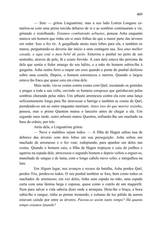409

          — Sete — gritou Linguatriste, mas a seu lado Lorren Longaxe es-
tatelou-se com uma perna torcida debaixo de si e as sombras continuaram a vir,
gritando e restolhando. Estamos combatendo arbustos, pensou Asha enquanto
matava um homem que tinha em si mais folhas do que a maior parte das árvores
em redor. Isso a fez rir. A gargalhada atraiu mais lobos para ela, e também os
matou, perguntando-se deveria dar início a uma contagem sua. Sou uma mulher
casada, e aqui está o meu bebê de peito. Enterrou o punhal no peito de um
nortenho, através de pele, lã e couro fervido. A cara dele estava tão próxima da
dela que sentia o fedor amargo do seu hálito, e a mão do homem subira-lhe à
garganta. Asha sentiu ferro a raspar em osso quando a ponta do punhal deslizou
sobre uma costela. Depois, o homem estremeceu e morreu. Quando o largou
estava tão fraca que quase caiu em cima dele.
          Mais tarde, viu-se costas contra costas com Qarl, escutando os gemidos
e pragas a toda a sua volta, ouvindo os homens corajosos que gatinhavam pelas
sombras chorando pelas mães. Um arbusto arremeseu contra ela com uma lança
suficientemente longa para lhe atravessar a barriga e também as costas de Qarl,
prendendo-os um ao outro enquanto morriam. Antes isso do que morrer sozinha,
pensou, mas o primo Quenton matou o lanceiro antes de chegar a ela. Um
segundo mais tarde, outro arbusto matou Quenton, enfiando-Ihe um machado na
base do crânio, por trás.
          Atrás dela, o Linguatriste gritou:
          — Nove e malditos sejam todos. — A filha de Hagen saltou nua de
debaixo das árvores com dois lobos em sua perseguição. Asha soltou um
machado de arremesso e o fez voar, rodopiando, para apanhar um deles nas
costas. Quando o homem caiu, a filha de Hagen tropeçou e caiu de joelhos e
agarrou na espada dele, atravessou o segundo homem e depois voltou a erguer-se,
manchada de sangue e de lama, com o longo cabelo ruivo solto, e mergulhou na
luta.
          Em Algum lugar, nos avanços e recuos da batalha, Asha perdeu Qarl,
perdeu Tris, perdeu-os todos. O seu punhal também se fora, bem como todos os
machados de arremesso; em vez deles, tinha uma espada na mão, uma espada
curta com uma lâmina larga e espessa, quase como o cutelo de um magarefe.
Nem para salvar a vida saberia dizer onde a arranjara. Doía-lhe o braço, a boca
sabia-lhe a sangue, tinha as pernas tremendo, e colunas da luz pálida da aurora
estavam caindo por entre as árvores. Passou-se assim tanto tempo? Há quanto
tempo estamos lutando?
 