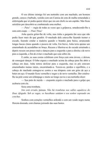 410

           O seu último inimigo foi um nortenho com um machado, um homem
grande, careca e barbudo, vestido com um Camisa de cota de malha remendada e
enferrujada que só podia querer dizer que era um chefe ou um capitão. Não ficou
satisfeito por descobrir-se combatendo uma mulher.
           — Puta! — rugia de todas as vezes que a golpeava, umedecendo-lhe a
cara com cuspe. — Puta! Puta!
           Asha queria gritar-lhe de volta, mas tinha a garganta tão seca que não
podia fazer mais do que grunhir. O machado dele estava-lhe fazendo tremer o
escudo, fazendo estalar a madeira quando o brandia para baixo, arrancando
longas lascas claras quando o puxava de volta. Em breve, Asha teria apenas um
emaranhado de acendalhas no braço. Recuou e libertou-se do escudo arruinado e
depois recuou um pouco mais e dançou para a esquerda e para a direita e de novo
para a esquerda, a fim de evitar o machado que caía sobre ela.
           E então, as suas costas colidiram com força com uma árvore, e deixou
de conseguir dançar. O lobo ergueu o machado acima da cabeça para lhe abrir a
cabeça em duas. Asha tentou deslizar para a esquerda, mas os pés estavam
emaranhados numas raízes, encurralando-a. Torceu-se, perdeu o equilíbrio, e a
cabeça do machado esmagou-se contra a sua têmpora com um grito de aço a
bater em aço. O mundo ficou vermelho e negro e de novo vermelho. Dor estalou-
lhe na pele como um relâmpago e muito ao longe ouviu o seu nortenho dizer:
           — Sua puta de merda — enquanto erguia o machado para o golpe que
acabaria com ela.
           Soou uma trombeta.
           Isto está errado, pensou. Não há trombetas nos salões aquáticos do
Deus Afogado. Sob as vagas, os bacalhaus saúdam o seu senhor soprando em
conchas.
           Sonhou com corações vermelhos ardendo e com um veado negro numa
floresta dourada, com chamas jorrando das suas hastes.
 
