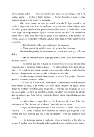 42

Illyrio comeu outro. — Temos de mostrar um pouco de confiança, você e eu.
Venha, coma. — Voltou a bater palmas. — Temos trabalho a fazer. O meu
pequeno amigo tem de conservar as forças.
          Os criados trouxeram uma garça-real recheada de figos, costeletas de
vitela branqueadas com leite de amêndoa, arenques com natas, cebolas cris-
talizadas, queijos malcheirosos, pratos de caracóis e timos de vitela fritos, e um
cisne negro na sua plumagem. Tyrion recusou o cisne, que lhe fazia lembrar um
jantar com a irmã. Mas serviu-se da garça e dos arenques, e de algumas das
cebolas doces. E os criados voltavam a encher-lhe a taça de vinho sempre que a
esvaziava.
          — Bebe bastante vinho, para um homem tão pequeno.
          — Matar parentes é trabalho seco. Um homem fica com sede.
          Os olhos do gordo cintilaram como as pedras preciosas que tinha nos
dedos.
          — Há em Westeros quem diga que matar Lorde Tywin foi meramente
um bom começo.
          — É melhor que não o digam ao alcance dos ouvidos da minha irmã,
senão dão por si com uma língua a menos. — O anão partiu ao meio uma fatia de
pão. — E é melhor que tenha cuidado com o que diga sobre a minha família,
magíster. Assassino de parentes ou não, continuo a ser um leão.
          Aquilo pareceu divertir imensamente o senhor dos queijos. Deu uma
palmada numa coxa carnuda e disse:
          — Voces, de Westeros, são todos iguais. Cosinham um animal qualquer
num bocado de seda, e de repente são todos leões, dragões ou águias. Posso
trazer-lhe um leão verdadeiro, meu amiguinho. O príncipe tem um grupo de leões
na sua coleção. Gostaria de partilhar a jaula com eles? Tyrion tinha de admitir
que os senhores dos Sete Reinos realmente dessem muita importância aos seus
símbolos.
          — Muito bem — concedeu. — Um Lannister não é um leão. Mas
continuo a ser filho do meu pai, e Jaime e Cersei são para eu matar.
          — Que estranho que mencione a sua bela irmã — disse Illyrio, entre
caracóis. — A rainha ofereceu uma senhoria ao homem que traga-lhe a sua
cabeça, por mais humilde que seja o seu nascimento. Tyrion não esperava outra
coisa.
          — Se tenciona aceitar a senhoria, obrige-a também a lhe abrir as
pernas. A melhor parte de mim pela melhor parte dela, um negócio justo é assim.
 