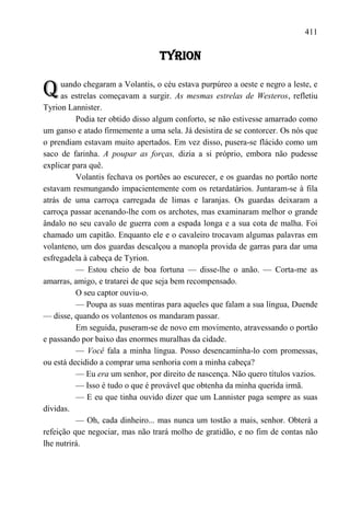 411

                                  TYRION


Q     uando chegaram a Volantis, o céu estava purpúreo a oeste e negro a leste, e
      as estrelas começavam a surgir. As mesmas estrelas de Westeros, refletiu
Tyrion Lannister.
          Podia ter obtido disso algum conforto, se não estivesse amarrado como
um ganso e atado firmemente a uma sela. Já desistira de se contorcer. Os nós que
o prendiam estavam muito apertados. Em vez disso, pusera-se flácido como um
saco de farinha. A poupar as forças, dizia a si próprio, embora não pudesse
explicar para quê.
          Volantis fechava os portões ao escurecer, e os guardas no portão norte
estavam resmungando impacientemente com os retardatários. Juntaram-se à fila
atrás de uma carroça carregada de limas e laranjas. Os guardas deixaram a
carroça passar acenando-lhe com os archotes, mas examinaram melhor o grande
ândalo no seu cavalo de guerra com a espada longa e a sua cota de malha. Foi
chamado um capitão. Enquanto ele e o cavaleiro trocavam algumas palavras em
volanteno, um dos guardas descalçou a manopla provida de garras para dar uma
esfregadela à cabeça de Tyrion.
          — Estou cheio de boa fortuna — disse-lhe o anão. — Corta-me as
amarras, amigo, e tratarei de que seja bem recompensado.
          O seu captor ouviu-o.
          — Poupa as suas mentiras para aqueles que falam a sua língua, Duende
— disse, quando os volantenos os mandaram passar.
          Em seguida, puseram-se de novo em movimento, atravessando o portão
e passando por baixo das enormes muralhas da cidade.
          — Você fala a minha língua. Posso desencaminha-lo com promessas,
ou está decidido a comprar uma senhoria com a minha cabeça?
          — Eu era um senhor, por direito de nascença. Não quero títulos vazios.
          — Isso é tudo o que é provável que obtenha da minha querida irmã.
          — E eu que tinha ouvido dizer que um Lannister paga sempre as suas
dívidas.
          — Oh, cada dinheiro... mas nunca um tostão a mais, senhor. Obterá a
refeição que negociar, mas não trará molho de gratidão, e no fim de contas não
lhe nutrirá.
 