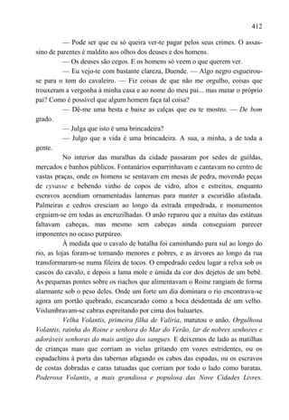 412

           — Pode ser que eu só queira ver-te pagar pelos seus crimes. O assas-
sino de parentes é maldito aos olhos dos deuses e dos homens.
           — Os deuses são cegos. E os homens só veem o que querem ver.
           — Eu vejo-te com bastante clareza, Duende. — Algo negro esgueirou-
se para o tom do cavaleiro. — Fiz coisas de que não me orgulho, coisas que
trouxeram a vergonha à minha casa e ao nome do meu pai... mas matar o próprio
pai? Como é possível que algum homem faça tal coisa?
           — Dê-me uma besta e baixe as calças que eu te mostro. — De bom
grado.
           — Julga que isto é uma brincadeira?
           — Julgo que a vida é uma brincadeira. A sua, a minha, a de toda a
gente.
           No interior das muralhas da cidade passaram por sedes de guildas,
mercados e banhos públicos. Fontanários esparrinhavam e cantavam no centro de
vastas praças, onde os homens se sentavam em mesas de pedra, movendo peças
de cyvasse e bebendo vinho de copos de vidro, altos e estreitos, enquanto
escravos acendiam ornamentadas lanternas para manter a escuridão afastada.
Palmeiras e cedros cresciam ao longo da estrada empedrada, e monumentos
erguiam-se em todas as encruzilhadas. O anão reparou que a muitas das estátuas
faltavam cabeças, mas mesmo sem cabeças ainda conseguiam parecer
imponentes no ocaso purpúreo.
           À medida que o cavalo de batalha foi caminhando para sul ao longo do
rio, as lojas foram-se tornando menores e pobres, e as árvores ao longo da rua
transformaram-se numa fileira de tocos. O empedrado cedeu lugar a relva sob os
cascos do cavalo, e depois a lama mole e úmida da cor dos dejetos de um bebê.
As pequenas pontes sobre os riachos que alimentavam o Roine rangiam de forma
alarmante sob o peso deles. Onde um forte um dia dominara o rio encontrava-se
agora um portão quebrado, escancarado como a boca desdentada de um velho.
Vislumbravam-se cabras espreitando por cima dos baluartes.
           Velha Volantis, primeira filha de Valíria, matutou o anão. Orgulhosa
Volantis, rainha do Roine e senhora do Mar do Verão, lar de nobres senhores e
adoráveis senhoras do mais antigo dos sangues. E deixemos de lado as matilhas
de crianças nuas que corriam as vielas gritando em vozes estridentes, ou os
espadachins à porta das tabernas afagando os cabos das espadas, ou os escravos
de costas dobradas e caras tatuadas que corriam por todo o lado como baratas.
Poderosa Volantisy a mais grandiosa e populosa das Nove Cidades Livres.
 