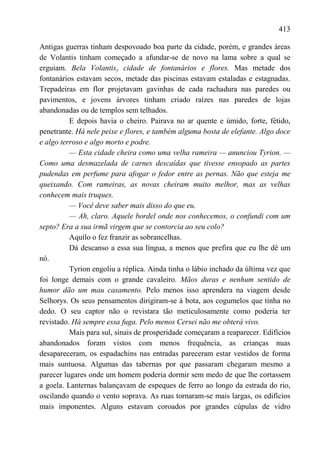 413

Antigas guerras tinham despovoado boa parte da cidade, porém, e grandes áreas
de Volantis tinham começado a afundar-se de novo na lama sobre a qual se
erguiam. Bela Volantisy cidade de fontanários e flores. Mas metade dos
fontanários estavam secos, metade das piscinas estavam estaladas e estagnadas.
Trepadeiras em flor projetavam gavinhas de cada rachadura nas paredes ou
pavimentos, e jovens árvores tinham criado raízes nas paredes de lojas
abandonadas ou de templos sem telhados.
          E depois havia o cheiro. Pairava no ar quente e úmido, forte, fétido,
penetrante. Há nele peixe e flores, e também alguma bosta de elefante. Algo doce
e algo terroso e algo morto e podre.
          — Esta cidade cheira como uma velha rameira — anunciou Tyrion. —
Como uma desmazelada de carnes descaídas que tivesse ensopado as partes
pudendas em perfume para afogar o fedor entre as pernas. Não que esteja me
queixando. Com rameiras, as novas cheiram muito melhor, mas as velhas
conhecem mais truques.
          — Você deve saber mais disso do que eu.
          — Ah, claro. Aquele bordel onde nos conhecemos, o confundi com um
septo? Era a sua irmã virgem que se contorcia ao seu colo?
          Aquilo o fez franzir as sobrancelhas.
          Dá descanso a essa sua língua, a menos que prefira que eu lhe dê um
nó.
          Tyrion engoliu a réplica. Ainda tinha o lábio inchado da última vez que
foi longe demais com o grande cavaleiro. Mãos duras e nenhum sentido de
humor dão um mau casamento. Pelo menos isso aprendera na viagem desde
Selhorys. Os seus pensamentos dirigiram-se à bota, aos cogumelos que tinha no
dedo. O seu captor não o revistara tão meticulosamente como poderia ter
revistado. Há sempre essa fuga. Pelo menos Cersei não me obterá vivo.
          Mais para sul, sinais de prosperidade começaram a reaparecer. Edifícios
abandonados foram vistos com menos frequência, as crianças nuas
desapareceram, os espadachins nas entradas pareceram estar vestidos de forma
mais suntuosa. Algumas das tabernas por que passaram chegaram mesmo a
parecer lugares onde um homem poderia dormir sem medo de que lhe cortassem
a goela. Lanternas balançavam de espeques de ferro ao longo da estrada do rio,
oscilando quando o vento soprava. As ruas tornaram-se mais largas, os edifícios
mais imponentes. Alguns estavam coroados por grandes cúpulas de vidro
 