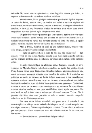 414

colorido. No ocaso que se aprofundava, com fogueiras acesas por baixo, as
cúpulas brilhavam azuis, vermelhas, verdes e purpúreas.
           Mesmo assim, havia qualquer coisa no ar que deixava Tyrion inquieto.
A oeste do Roine, bem o sabia, os molhes de Volantis estavam repletos de
marinheiros, escravos e mercadores, e todas as tabernas, estalagens e bordéis os
serviam. A leste do rio, forasteiros vindos do ultramar eram vistos com menos
frequência. Não nos querem aqui, compreendeu o anão.
           Da primeira vez que passaram por um elefante, Tyrion não conseguiu
evitar ficar olhando. Tinha havido um elefante na coleção de animais de La-
nisporto quando ele era rapaz, mas morrera quando ele tinha sete anos... e aquele
grande monstro cinzento parecia ter o dobro do seu tamanho.
           Mais à frente, puseram-se atrás de um elefante menor, branco como
osso antigo, que puxava uma carroça ornamentada.
           — Será um carro de bois o carro de bois que não tenha bois? — per-
guntou Tyrion ao seu captor. Quando aquela saída ficou sem resposta, voltou a
cair no silêncio, contemplando a ondulante garupa do alvo elefante anão na frente
deles.
           Volantis transbordava de elefantes anões brancos. Quando se apro-
ximaram da Muralha Negra e dos bairros repletos de gente das imediações da
Ponte Longa, viram uma dúzia deles. Grandes elefantes cinzentos também não
eram incomuns; enormes animais com castelos às costas. E, à meia-luz do
princípio da noite, as carroças da bosta tinham saído para a rua, servidas por
escravos seminus cujo ofício era encher as carroças com pazadas de montinhos
fumegantes deixados pelos elefantes, tanto grandes como pequenos. Enxames de
moscas seguiam as carroças, e por consequencia os escravos da bosta tinham
moscas tatuadas nas bochechas, para identificá-los como aquilo que eram. Ora
aqui está um ofício bom para a minha querida irmã, matutou Tyrion. Ela ia
parecer tão linda com uma pazinha na mão e moscas tatuadas naquelas
adoráveis bochechinhas cor-de-rosa.
           Por essa altura tinham abrandado até quase parar. A estrada do rio
estava repleta de tráfego, quase todo ele fluindo para sul. O cavaleiro seguiu com
o tráfego, um tronco flutuante apanhado pela corrente. Tyrion olhou a multidão
por que passava. Nove homens em cada dez tinham marcas de escravos nas
bochechas.
           — Tantos escravos... para onde se dirigem todos?
 
