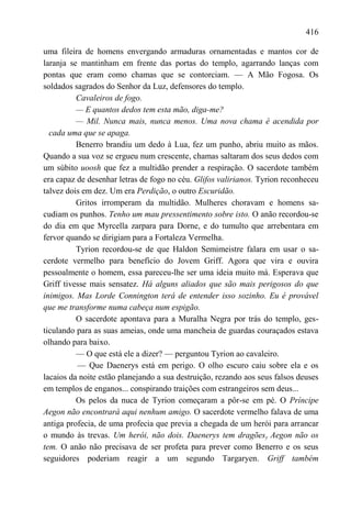 416

uma fileira de homens envergando armaduras ornamentadas e mantos cor de
laranja se mantinham em frente das portas do templo, agarrando lanças com
pontas que eram como chamas que se contorciam. — A Mão Fogosa. Os
soldados sagrados do Senhor da Luz, defensores do templo.
          Cavaleiros de fogo.
          — E quantos dedos tem esta mão, diga-me?
          — Mil. Nunca mais, nunca menos. Uma nova chama é acendida por
  cada uma que se apaga.
          Benerro brandiu um dedo à Lua, fez um punho, abriu muito as mãos.
Quando a sua voz se ergueu num crescente, chamas saltaram dos seus dedos com
um súbito uoosh que fez a multidão prender a respiração. O sacerdote também
era capaz de desenhar letras de fogo no céu. Glifos valirianos. Tyrion reconheceu
talvez dois em dez. Um era Perdição, o outro Escuridão.
          Gritos irromperam da multidão. Mulheres choravam e homens sa-
cudiam os punhos. Tenho um mau pressentimento sobre isto. O anão recordou-se
do dia em que Myrcella zarpara para Dorne, e do tumulto que arrebentara em
fervor quando se dirigiam para a Fortaleza Vermelha.
          Tyrion recordou-se de que Haldon Semimeistre falara em usar o sa-
cerdote vermelho para benefício do Jovem Griff. Agora que vira e ouvira
pessoalmente o homem, essa pareceu-lhe ser uma ideia muito má. Esperava que
Griff tivesse mais sensatez. Há alguns aliados que são mais perigosos do que
inimigos. Mas Lorde Connington terá de entender isso sozinho. Eu é provável
que me transforme numa cabeça num espigão.
          O sacerdote apontava para a Muralha Negra por trás do templo, ges-
ticulando para as suas ameias, onde uma mancheia de guardas couraçados estava
olhando para baixo.
          — O que está ele a dizer? — perguntou Tyrion ao cavaleiro.
          — Que Daenerys está em perigo. O olho escuro caiu sobre ela e os
lacaios da noite estão planejando a sua destruição, rezando aos seus falsos deuses
em templos de enganos... conspirando traições com estrangeiros sem deus...
          Os pelos da nuca de Tyrion começaram a pôr-se em pé. O Príncipe
Aegon não encontrará aqui nenhum amigo. O sacerdote vermelho falava de uma
antiga profecia, de uma profecia que previa a chegada de um herói para arrancar
o mundo às trevas. Um herói, não dois. Daenerys tem dragõesy Aegon não os
tem. O anão não precisava de ser profeta para prever como Benerro e os seus
seguidores poderiam reagir a um segundo Targaryen. Griff também
 