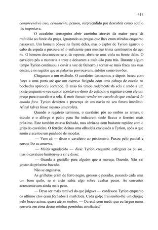 417

compreenderá isso, certamente, pensou, surpreendido por descobrir como aquilo
lhe importava.
          O cavaleiro conseguira abrir caminho através da maior parte da
multidão ao fundo da praça, ignorando as pragas que lhes eram atiradas enquanto
passavam. Um homem pôs-se na frente deles, mas o captor de Tyrion agarrou o
cabo da espada e puxou-a só o suficiente para mostrar trinta centímetros de aço
nu. O homem desvaneceu-se e, de repente, abriu-se uma viela na frente deles. O
cavaleiro pôs a montaria a trote e deixaram a multidão para trás. Durante algum
tempo Tyrion continuou a ouvir a voz de Benerro a tornar-se mais fraca nas suas
costas, e os rugidos que as palavras provocavam, súbitos como trovões.
          Chegaram a um estábulo. O cavaleiro desmontou e depois baseu com
força a uma porta até que um escravo fatigado com uma cabeça de cavalo na
bochecha apareceu correndo. O anão foi tirado rudemente da sela e atado a um
poste enquanto o seu captor acordava o dono do estábulo e regateava com ele um
preço para o cavalo e a sela. É mais barato vender um cavalo do que embarcá-lo
mundo fora. Tyrion detectou a presença de um navio no seu futuro imediato.
Afinal talvez fosse mesmo um profeta.
          Quando o regateio terminou, o cavaleiro pôs ao ombro as armas, o
escudo e o alforge e pediu para lhe indicarem onde ficava o ferreiro mais
próximo. Este também estava fechado, mas abriu-se com bastante rapidez com o
grito do cavaleiro. O ferreiro deitou uma olhadela enviesada a Tyrion, após o que
anuiu e aceitou um punhado de moedas.
           — Vem cá — disse o cavaleiro ao prisioneiro. Puxou pelo punhal e
cortou-lhe as amarras.
           — Muito agradecido — disse Tyrion enquanto esfregava os pulsos,
mas o cavaleiro limitou-se a rir e disse:
           — Guarda a gratidão para alguém que a mereça, Duende. Não vai
gostar do próximo bocado.
          Não se enganava.
          As grilhetas eram de ferro negro, grossas e pesadas, pesando cada uma
um bom quilo, se o anão sabia algo sobre avaliar pesos. As correntes
acrescentavam ainda mais peso.
          — Devo ser mais temível do que julgava — confessou Tyrion enquanto
os últimos elos eram fechados à martelada. Cada golpe transmitia-lhe um choque
pelo braço acima, quase até ao ombro. — Ou está com medo que eu largue numa
correria em cima destas minhas perninhas atrofiadas?
 