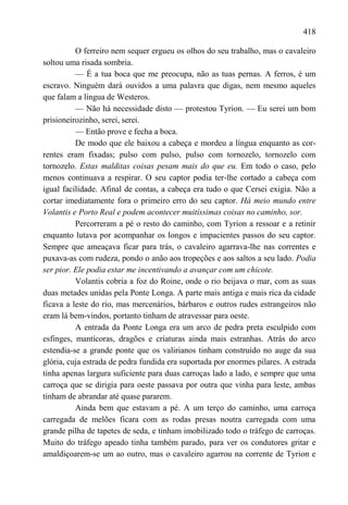 418

          O ferreiro nem sequer ergueu os olhos do seu trabalho, mas o cavaleiro
soltou uma risada sombria.
          — É a tua boca que me preocupa, não as tuas pernas. A ferros, é um
escravo. Ninguém dará ouvidos a uma palavra que digas, nem mesmo aqueles
que falam a língua de Westeros.
          — Não há necessidade disto — protestou Tyrion. — Eu serei um bom
prisioneirozinho, serei, serei.
          — Então prove e fecha a boca.
          De modo que ele baixou a cabeça e mordeu a língua enquanto as cor-
rentes eram fixadas; pulso com pulso, pulso com tornozelo, tornozelo com
tornozelo. Estas malditas coisas pesam mais do que eu. Em todo o caso, pelo
menos continuava a respirar. O seu captor podia ter-lhe cortado a cabeça com
igual facilidade. Afinal de contas, a cabeça era tudo o que Cersei exigia. Não a
cortar imediatamente fora o primeiro erro do seu captor. Há meio mundo entre
Volantis e Porto Real e podem acontecer muitíssimas coisas no caminho, sor.
          Percorreram a pé o resto do caminho, com Tyrion a ressoar e a retinir
enquanto lutava por acompanhar os longos e impacientes passos do seu captor.
Sempre que ameaçava ficar para trás, o cavaleiro agarrava-lhe nas correntes e
puxava-as com rudeza, pondo o anão aos tropeções e aos saltos a seu lado. Podia
ser pior. Ele podia estar me incentivando a avançar com um chicote.
          Volantis cobria a foz do Roine, onde o rio beijava o mar, com as suas
duas metades unidas pela Ponte Longa. A parte mais antiga e mais rica da cidade
ficava a leste do rio, mas mercenários, bárbaros e outros rudes estrangeiros não
eram lá bem-vindos, portanto tinham de atravessar para oeste.
          A entrada da Ponte Longa era um arco de pedra preta esculpido com
esfinges, mantícoras, dragões e criaturas ainda mais estranhas. Atrás do arco
estendia-se a grande ponte que os valirianos tinham construído no auge da sua
glória, cuja estrada de pedra fundida era suportada por enormes pilares. A estrada
tinha apenas largura suficiente para duas carroças lado a lado, e sempre que uma
carroça que se dirigia para oeste passava por outra que vinha para leste, ambas
tinham de abrandar até quase pararem.
          Ainda bem que estavam a pé. A um terço do caminho, uma carroça
carregada de melões ficara com as rodas presas noutra carregada com uma
grande pilha de tapetes de seda, e tinham imobilizado todo o tráfego de carroças.
Muito do tráfego apeado tinha também parado, para ver os condutores gritar e
amaldiçoarem-se um ao outro, mas o cavaleiro agarrou na corrente de Tyrion e
 