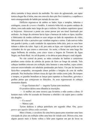 419

abriu caminho à força através da multidão. No meio do aglomerado, um rapaz
tentou chegar-lhe à bolsa, mas um cotovelo duro pôs fim à tentativa, e espalhou o
nariz ensanguentado do ladrão por metade da sua cara.
          Edifícios erguiam-se de ambos os lados; lojas e templos, tabernas e
estalagens, casas de cyvasse e bordéis. A maioria tinha três ou quatro andares de
altura, com cada andar mais largo do que o inferior. Os andares superiores quase
se beijavam. Atravessar a ponte era como passar por um túnel iluminado por
archotes. Ao longo da estrutura havia lojas e barracas de todos os tipos; tecelões
e fabricantes de rendas exibiam os seus artigos ao lado de sopradores de vidro,
fabricantes de velas e peixeiros que vendiam enguias e ostras. Cada ourives tinha
um guarda à porta, e cada vendedor de especiarias tinha dois, pois os seus bens
tinham o dobro do valor. Aqui e ali, por entre as lojas, um viajante podia ter um
vislumbre do rio que estava a atravessar. Ao norte, o Roine era uma larga fita
negra brilhante de estrelas, com cinco vezes a largura da Torrente da Água
Negra, em Porto Real. Ao sul da ponte, o rio abria-se para abraçar o mal salgado.
          No vão central da ponte, as mãos cortadas de ladrões e carteiristas
pendiam como réstias de cebolas de postes de ferro ao longo da estrada. Três
cabeças também estavam em exibição; dois homens e uma mulher, cujos crimes
estavam escrevinhados em tabuletas penduradas por baixo. Um par de lanceiros
fazia-lhes companhia, envergando elmos polidos e lorigões de cota de malha
prateada. Nas bochechas tinham riscas de tigre tão verdes como jade. De tempos
a tempos, os guardas brandiam as lanças para espantar os francelhos, gaivotas e
gralhas pretas que cortejavam os falecidos. As aves regressavam às cabeças
momentos depois.
          — O que fizeram eles? — inquiriu Tyrion com inocência.
          O cavaleiro deitou uma olhadela às inscrições.
          — A mulher era uma escrava que levantou a mão contra a dona. O
homem mais velho foi acusado de fomentar a rebelião e de espiar para a rainha
dos dragões.
          — E o novo?
          — Matou o pai.
          Tyrion dedicou à cabeça putrefacta um segundo olhar. Ora, quase
parece que aqueles lábios estão sorrindo.
          Mais à frente, o cavaleiro fez uma breve pausa para examinar uma tiara
cravejada de jóias em exibição sobre uma base de veludo azul. Deixou essa, mas
alguns passos mais à frente voltou a falar para regatear um par de luvas na
 