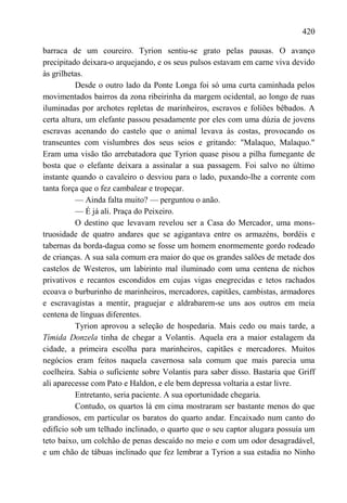 420

barraca de um coureiro. Tyrion sentiu-se grato pelas pausas. O avanço
precipitado deixara-o arquejando, e os seus pulsos estavam em carne viva devido
às grilhetas.
          Desde o outro lado da Ponte Longa foi só uma curta caminhada pelos
movimentados bairros da zona ribeirinha da margem ocidental, ao longo de ruas
iluminadas por archotes repletas de marinheiros, escravos e foliões bêbados. A
certa altura, um elefante passou pesadamente por eles com uma dúzia de jovens
escravas acenando do castelo que o animal levava às costas, provocando os
transeuntes com vislumbres dos seus seios e gritando: "Malaquo, Malaquo."
Eram uma visão tão arrebatadora que Tyrion quase pisou a pilha fumegante de
bosta que o elefante deixara a assinalar a sua passagem. Foi salvo no último
instante quando o cavaleiro o desviou para o lado, puxando-lhe a corrente com
tanta força que o fez cambalear e tropeçar.
          — Ainda falta muito? — perguntou o anão.
          — É já ali. Praça do Peixeiro.
          O destino que levavam revelou ser a Casa do Mercador, uma mons-
truosidade de quatro andares que se agigantava entre os armazéns, bordéis e
tabernas da borda-dagua como se fosse um homem enormemente gordo rodeado
de crianças. A sua sala comum era maior do que os grandes salões de metade dos
castelos de Westeros, um labirinto mal iluminado com uma centena de nichos
privativos e recantos escondidos em cujas vigas enegrecidas e tetos rachados
ecoava o burburinho de marinheiros, mercadores, capitães, cambistas, armadores
e escravagistas a mentir, praguejar e aldrabarem-se uns aos outros em meia
centena de línguas diferentes.
          Tyrion aprovou a seleção de hospedaria. Mais cedo ou mais tarde, a
Tímida Donzela tinha de chegar a Volantis. Aquela era a maior estalagem da
cidade, a primeira escolha para marinheiros, capitães e mercadores. Muitos
negócios eram feitos naquela cavernosa sala comum que mais parecia uma
coelheira. Sabia o suficiente sobre Volantis para saber disso. Bastaria que Griff
ali aparecesse com Pato e Haldon, e ele bem depressa voltaria a estar livre.
          Entretanto, seria paciente. A sua oportunidade chegaria.
          Contudo, os quartos lá em cima mostraram ser bastante menos do que
grandiosos, em particular os baratos do quarto andar. Encaixado num canto do
edifício sob um telhado inclinado, o quarto que o seu captor alugara possuía um
teto baixo, um colchão de penas descaído no meio e com um odor desagradável,
e um chão de tábuas inclinado que fez lembrar a Tyrion a sua estadia no Ninho
 