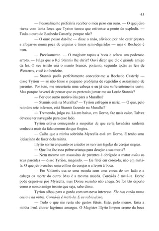 43

          — Pessoalmente preferiria receber o meu peso em ouro. — O queijeiro
riu-se com tanta força que Tyrion temeu que estivesse a ponto de explodir. —
Todo o ouro do Rochedo Casterly, porque não?
          — O ouro posso dar-lhe — disse o anão, aliviado por não estar prestes
a afogar-se numa poça de enguias e timos semi-digeridos — mas o Rochedo é
meu.
          — Precisamente. — O magíster tapou a boca e soltou um poderoso
arroto. — Julga que o Rei Stannis lhe daria? Ouvi dizer que ele é grande amigo
da lei. O seu irmão usa o manto branco, portanto, segundo todas as leis de
Westeros, você é o herdeiro.
          — Stannis podia perfeitamente conceder-me o Rochedo Casterly —
disse Tyrion — se não fosse o pequeno problema de regicídio e assassinato de
parentes. Por isso, me encurtaria uma cabeça e eu já sou suficientemente curto.
Mas porque haverei de pensar que eu pretendo juntar-me ao Lorde Stannis?
          — Por que outro motivo iria para a Muralha?
          — Stannis está na Muralha? — Tyrion esfregou o nariz. — O que, pelo
raio dos sete infernos, está Stannis fazendo na Muralha?
          — Tremendo, julgo eu. Lá em baixo, em Dorne, faz mais calor. Talvez
devesse ter navegado para esse lado.
          Tyrion estava começando a suspeitar de que certa lavadeira sardenta
conhecia mais da fala comum do que fingira.
          — Calha que a minha sobrinha Myrcella está em Dorne. E tenho uma
ideiazinha de fazer dela rainha.
          Illyrio sorriu enquanto os criados os serviam tigelas de cerejas negras.
          — Que lhe fez essa pobre criança para desejar a sua morte?
          — Nem mesmo um assassino de parentes é obrigado a matar todos os
seus parentes — disse Tyrion, magoado. — Eu falei em coroá-la, não em matá-
la. O queijeiro encheu uma colher de cerejas e a levou à boca.
          — Em Volantis usa-se uma moeda com uma coroa de um lado e a
cabeça da morte do outro. Mas é a mesma moeda. Coroá-la é matá-la. Dorne
pode erguer-se por Myrcella, mas Dorne sozinho não chega. Se for tão esperto
como o nosso amigo insiste que seja, sabe disso.
          Tyrion olhou para o gordo com um novo interesse. Ele tem razão numa
coisa e na outra. Coroá-la é matá-la. E eu sabia disso.
          — Tudo o que me resta são gestos fúteis. Este, pelo menos, faria a
minha irmã chorar lágrimas amargas. O Magíster Illyrio limpou creme da boca
 