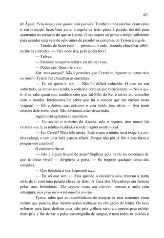421

de Águia. Pelo menos este quarto tem paredes. Também tinha janelas; eram estas
o seu principal luxo, bem como a argola de ferro presa à parede, tão útil para
acorrentar os escravos de que se é dono. O seu captor só parou o tempo suficiente
para acender uma vela de sebo antes de prender as correntes de Tyrion à argola.
          — Tendes de fazer isto? — protestou o anão, fazendo chocalhar débil-
mente as correntes. — Para onde iria, pela janela fora?
          — Talvez.
          — Estamos no quarto andar e eu não sei voar.
          — Podes cair. Quero-te vivo.
          Sim, mas porquê? Não é provável que Cersei se importe se estou vivo
ou morto. Tyrion fez chocalhar as correntes.
           — Eu sei quem é, sor. — Não foi difícil deduzi-lo. O urso no seu
sobretudo, as armas no escudo, a senhoria perdida que mencionara. — Sei o que
é. E se sabe quem sou, também sabe que fui Mão do Rei e estive em conselho
com a Aranha. Interessaria-lhe saber que foi o eunuco que me enviou nesta
viagem? — Ele e Jaime, mas deixarei o meu irmão fora disto. — Sou tanto
criatura dele como você. Não devíamos estar desavindos.
          Aquilo não agradou ao cavaleiro.
           — Eu aceitei o dinheiro da Aranha, não o negarei, mas nunca fui
criatura sua. E as minhas lealdades residem agora noutro local.
           — Em Cersei? Mais tolo ainda. Tudo o que a minha irmã exige é a mi-
nha cabeça, e tem uma bela espada afiada. Porque não pôr já fim a esta farsa e
poupar-nos a ambos?
          O cavaleiro riu-se.
           — Isto é algum truque de anão? Suplicar pela morte na esperança de
que te deixe viver? — dirigiu-se à porta. — Eu trago-te qualquer coisa das
cozinhas.
          — Que bondade a sua. Esperarei aqui.
           — Eu sei que sim. — Mas quando o cavaleiro saiu, trancou a porta
atrás de si com uma pesada chave de ferro. A Casa dos Mercadores era famosa
pelas suas fechaduras. Tão segura como um cárcere, pensou o anão com
amargura, mas pelo menos há aquelas janelas.
          Tyrion sabia que as possibilidades de escapar às suas correntes eram
menos que poucas, mas mesmo assim sentiu-se na obrigação de tentar. Os seus
esforços para fazer deslizar uma mão pela grilheta serviram apenas para esfolar
mais pele e lhe deixar o pulso escorregadio de sangue, e nem todos os puxões e
 