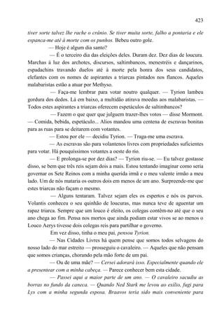 423

tiver sorte talvez lhe rache o crânio. Se tiver muita sorte, falho a pontaria e ele
espanca-me até à morte com os punhos. Bebeu outro gole.
           — Hoje é algum dia santo?
            — É o terceiro dia das eleições deles. Duram dez. Dez dias de loucura.
Marchas à luz dos archotes, discursos, saltimbancos, menestréis e dançarinos,
espadachins travando duelos até à morte pela honra dos seus candidatos,
elefantes com os nomes de aspirantes a triarcas pintados nos flancos. Aqueles
malabaristas estão a atuar por Methyso.
            — Faça-me lembrar para votar noutro qualquer. — Tyrion lambeu
gordura dos dedos. Lá em baixo, a multidão atirava moedas aos malabaristas. —
Todos estes aspirantes a triarcas oferecem espetáculos de saltimbancos?
            — Fazem o que quer que julguem trazer-lhes votos — disse Mormont.
— Comida, bebida, espetáculo... Alios mandou uma centena de escravas bonitas
para as ruas para se deitarem com votantes.
           — Estou por ele — decidiu Tyrion. — Traga-me uma escrava.
           — As escravas são para volantenos livres com propriedades suficientes
para votar. Há pouquíssimos votantes a oeste do rio.
            — E prolonga-se por dez dias? — Tyrion riu-se. — Eu talvez gostasse
disso, se bem que três reis sejam dois a mais. Estou tentando imaginar como seria
governar os Sete Reinos com a minha querida irmã e o meu valente irmão a meu
lado. Um de nós mataria os outros dois em menos de um ano. Surpreende-me que
estes triarcas não façam o mesmo.
            — Alguns tentaram. Talvez sejam eles os espertos e nós os parvos.
Volantis conheceu o seu quinhão de loucuras, mas nunca teve de aguentar um
rapaz triarca. Sempre que um louco é eleito, os colegas contêm-no até que o seu
ano chega ao fim. Pensa nos mortos que ainda podiam estar vivos se ao menos o
Louco Aerys tivesse dois colegas reis para partilhar o governo.
            Em vez disso, tinha o meu pai, pensou Tyrion.
            — Nas Cidades Livres há quem pense que somos todos selvagens do
nosso lado do mar estreito — prosseguiu o cavaleiro. — Aqueles que não pensam
que somos crianças, chorando pela mão forte de um pai.
            — Ou de uma mãe? — Cersei adorará isso. Especialmente quando ele
a presentear com a minha cabeça. — Parece conhecer bem esta cidade.
            — Passei aqui a maior parte de um ano. — O cavaleiro sacudiu as
borras no fundo da caneca. — Quando Ned Stark me levou ao exílio, fugi para
Lys com a minha segunda esposa. Braavos teria sido mais conveniente para
 