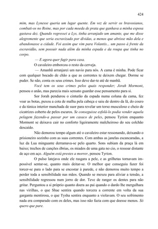 424

mim, mas Lynesse queria um lugar quente. Em vez de servir os bravosianos,
combati-os no Roine, mas por cada moeda de prata que ganhava a minha esposa
gastava dez. Quando regressei a Lys, tinha arranjado um amante, que me disse
alegremente que seria escravizado por dívidas, a menos que abrisse mão dela e
abandonasse a cidade. Foi assim que vim para Volantis... um passo à frente da
escravidão, sem possuir nada além da minha espada e da roupa que tinha no
corpo.
           — E agora quer fugir para casa.
           O cavaleiro emborcou o resto da cerveja.
           — Amanhã arranjarei um navio para nós. A cama é minha. Pode ficar
com qualquer bocado de chão a que as correntes te deixem chegar. Dorme se
puder. Se não, conta os seus crimes. Isso deve dar-te até de manhã.
           Você tem os seus crimes pelos quais responder; Jorah Mormont,
pensou o anão, mas parecia mais sensato guardar esse pensamento para si.
           Sor Jorah pendurou o cinturão da espada numa coluna da cama, fez
voar as botas, puxou a cota de malha pela cabeça e saiu de dentro da lã, do couro
e da túnica interior manchada de suor para revelar um torso musculoso e cheio de
cicatrizes coberto de pelos escuros. Se conseguisse esfolá-lo podia vender aquela
pelagem fazendo-a passar por um casaco de peles, pensou Tyrion enquanto
Mormont se deixava cair no conforto ligeiramente malcheiroso do seu colchão
descaído.
           Não demorou tempo algum até o cavaleiro estar ressonando, deixando o
prisioneiro sozinho com as suas correntes. Com ambas as janelas escancaradas, a
luz da Lua minguante derramava-se pelo quarto. Sons subiam da praça lá em
baixo; trechos de canções ébrias, os miados de uma gata no cio, o ressoar distante
de aço em aço. Alguém está prestes a morrer, pensou Tyrion.
           O pulso latejava onde ele rasgara a pele, e as grilhetas tornavam im-
possível sentar-se, quanto mais deitar-se. O melhor que conseguiu fazer foi
torcer-se para o lado para se encostar à parede, e não demorou muito tempo a
perder toda a sensibilidade nas mãos. Quando se mexeu para aliviar a tensão, a
sensibilidade regressou num jorro de dor. Teve de ranger os dentes para não
gritar. Perguntou a si próprio quanto doera ao pai quando o dardo lhe mergulhara
nas virilhas, o que Shae sentira quando torcera a corrente em volta da sua
garganta mentirosa, o que Tysha sentira enquanto a violavam. O seu sofrimento
nada era comparado com os deles, mas isso não fazia com que doesse menos. Só
quero que pare.
 