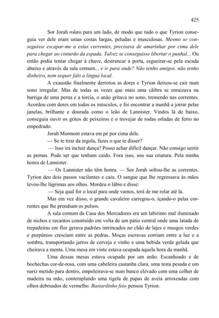 425

          Sor Jorah rolara para um lado, de modo que tudo o que Tyrion conse-
guia ver dele eram umas costas largas, peludas e musculosas. Mesmo se con-
seguisse escapar-me a estas correntes, precisava de amarinhar por cima dele
para chegar ao cinturão da espada. Talvez se conseguisse libertar o punhal... Ou
então podia tentar chegar à chave, destrancar a porta, esgueirar-se pela escada
abaixo e através da sala comum... e ir para onde? Não tenho amigos, não tenho
dinheiro, nem sequer falo a língua local.
          A exaustão finalmente derrotou as dores e Tyrion deixou-se cair num
sono irregular. Mas de todas as vezes que mais uma cãibra se enraizava na
barriga de uma perna e a torcia, o anão gritava no sono, tremendo nas correntes.
Acordou com dores em todos os músculos, e foi encontrar a manhã a jorrar pelas
janelas, brilhante e dourada como o leão de Lannister. Vindos lá de baixo,
conseguia ouvir os gritos de peixeiros e o trovejar de rodas orladas de ferro no
empedrado.
          Jorah Mormont estava em pé por cima dele.
          — Se te tirar da argola, fazes o que te disser?
          — Isso irá incluir dança? Posso achar difícil dançar. Não consigo sentir
as pernas. Pode ser que tenham caído. Fora isso, sou sua criatura. Pela minha
honra de Lannister.
          — Os Lannister não têm honra. — Sor Jorah soltou-lhe as correntes.
Tyrion deu dois passos vacilantes e caiu. O sangue que lhe regressava às mãos
levou-lhe lágrimas aos olhos. Mordeu o lábio e disse:
          — Seja qual for o local para onde vamos, terá de me rolar até lá.
          Mas em vez disso, o grande cavaleiro carregou-o, içando-o pelas cor-
rentes que lhe prendiam os pulsos.
          A sala comum da Casa dos Mercadores era um labirinto mal iluminado
de nichos e recantos construído em volta de um pátio central onde uma latada de
trepadeiras em flor gerava padrões intrincados no chão de lajes e musgos verdes
e purpúreos cresciam entre as pedras. Moças escravas corriam entre a luz e a
sombra, transportando jarros de cerveja e vinho e uma bebida verde gelada que
cheirava a menta. Uma mesa em vinte estava ocupada àquela hora da manhã.
          Uma dessas mesas estava ocupada por um anão. Escanhoado e de
bochechas cor-de-rosa, com uma cabeleira castanha clara, uma testa pesada e um
nariz metido para dentro, empoleirava-se num banco elevado com uma colher de
madeira na mão, contemplando uma tigela de papas de aveia arroxeadas com
olhos debruados de vermelho. Bastardinho feio, pensou Tyrion.
 