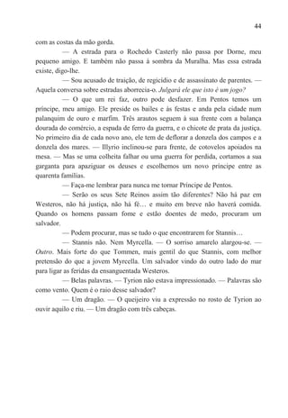 44

com as costas da mão gorda.
           — A estrada para o Rochedo Casterly não passa por Dorne, meu
pequeno amigo. E também não passa à sombra da Muralha. Mas essa estrada
existe, digo-lhe.
           — Sou acusado de traição, de regicídio e de assassínato de parentes. —
Aquela conversa sobre estradas aborrecia-o. Julgará ele que isto é um jogo?
           — O que um rei faz, outro pode desfazer. Em Pentos temos um
príncipe, meu amigo. Ele preside os bailes e às festas e anda pela cidade num
palanquim de ouro e marfim. Três arautos seguem à sua frente com a balança
dourada do comércio, a espada de ferro da guerra, e o chicote de prata da justiça.
No primeiro dia de cada novo ano, ele tem de deflorar a donzela dos campos e a
donzela dos mares. — Illyrio inclinou-se para frente, de cotovelos apoiados na
mesa. — Mas se uma colheita falhar ou uma guerra for perdida, cortamos a sua
garganta para apaziguar os deuses e escolhemos um novo príncipe entre as
quarenta famílias.
           — Faça-me lembrar para nunca me tornar Príncipe de Pentos.
           — Serão os seus Sete Reinos assim tão diferentes? Não há paz em
Westeros, não há justiça, não há fé… e muito em breve não haverá comida.
Quando os homens passam fome e estão doentes de medo, procuram um
salvador.
           — Podem procurar, mas se tudo o que encontrarem for Stannis…
           — Stannis não. Nem Myrcella. — O sorriso amarelo alargou-se. —
Outro. Mais forte do que Tommen, mais gentil do que Stannis, com melhor
pretensão do que a jovem Myrcella. Um salvador vindo do outro lado do mar
para ligar as feridas da ensanguentada Westeros.
           — Belas palavras. — Tyrion não estava impressionado. — Palavras são
como vento. Quem é o raio desse salvador?
           — Um dragão. — O queijeiro viu a expressão no rosto de Tyrion ao
ouvir aquilo e riu. — Um dragão com três cabeças.
 