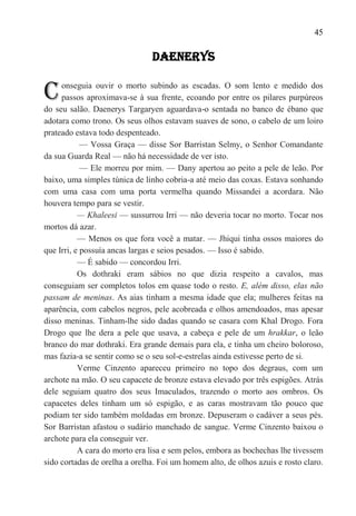 45

                               DAENERYS


C    onseguia ouvir o morto subindo as escadas. O som lento e medido dos
     passos aproximava-se à sua frente, ecoando por entre os pilares purpúreos
do seu salão. Daenerys Targaryen aguardava-o sentada no banco de ébano que
adotara como trono. Os seus olhos estavam suaves de sono, o cabelo de um loiro
prateado estava todo despenteado.
            — Vossa Graça — disse Sor Barristan Selmy, o Senhor Comandante
da sua Guarda Real — não há necessidade de ver isto.
            — Ele morreu por mim. — Dany apertou ao peito a pele de leão. Por
baixo, uma simples túnica de linho cobria-a até meio das coxas. Estava sonhando
com uma casa com uma porta vermelha quando Missandei a acordara. Não
houvera tempo para se vestir.
           — Khaleesi — sussurrou Irri — não deveria tocar no morto. Tocar nos
mortos dá azar.
           — Menos os que fora você a matar. — Jhiqui tinha ossos maiores do
que Irri, e possuía ancas largas e seios pesados. — Isso é sabido.
           — É sabido — concordou Irri.
           Os dothraki eram sábios no que dizia respeito a cavalos, mas
conseguiam ser completos tolos em quase todo o resto. E, além disso, elas não
passam de meninas. As aias tinham a mesma idade que ela; mulheres feitas na
aparência, com cabelos negros, pele acobreada e olhos amendoados, mas apesar
disso meninas. Tinham-lhe sido dadas quando se casara com Khal Drogo. Fora
Drogo que lhe dera a pele que usava, a cabeça e pele de um hrakkar, o leão
branco do mar dothraki. Era grande demais para ela, e tinha um cheiro boloroso,
mas fazia-a se sentir como se o seu sol-e-estrelas ainda estivesse perto de si.
           Verme Cinzento apareceu primeiro no topo dos degraus, com um
archote na mão. O seu capacete de bronze estava elevado por três espigões. Atrás
dele seguiam quatro dos seus Imaculados, trazendo o morto aos ombros. Os
capacetes deles tinham um só espigão, e as caras mostravam tão pouco que
podiam ter sido também moldadas em bronze. Depuseram o cadáver a seus pés.
Sor Barristan afastou o sudário manchado de sangue. Verme Cinzento baixou o
archote para ela conseguir ver.
           A cara do morto era lisa e sem pelos, embora as bochechas lhe tivessem
sido cortadas de orelha a orelha. Foi um homem alto, de olhos azuis e rosto claro.
 
