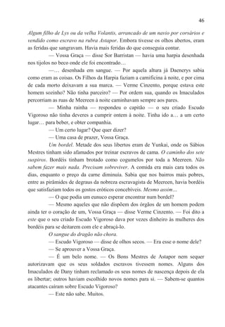 46

Algum filho de Lys ou da velha Volantis, arrancado de um navio por corsários e
vendido como escravo na rubra Astapor. Embora tivesse os olhos abertos, eram
as feridas que sangravam. Havia mais feridas do que conseguia contar.
          — Vossa Graça — disse Sor Barristan — havia uma harpia desenhada
nos tijolos no beco onde ele foi encontrado…
          —… desenhada em sangue. — Por aquela altura já Daenerys sabia
como eram as coisas. Os Filhos da Harpia faziam a carnificina à noite, e por cima
de cada morto deixavam a sua marca. — Verme Cinzento, porque estava este
homem sozinho? Não tinha parceiro? — Por ordem sua, quando os Imaculados
percorriam as ruas de Meereen à noite caminhavam sempre aos pares.
          — Minha rainha — respondeu o capitão — o seu criado Escudo
Vigoroso não tinha deveres a cumprir ontem à noite. Tinha ido a… a um certo
lugar… para beber, e obter companhia.
          — Um certo lugar? Que quer dizer?
          — Uma casa de prazer, Vossa Graça.
          Um bordel. Metade dos seus libertos eram de Yunkai, onde os Sábios
Mestres tinham sido afamados por treinar escravos de cama. O caminho dos sete
suspiros. Bordéis tinham brotado como cogumelos por toda a Meereen. Não
sabem fazer mais nada. Precisam sobreviver. A comida era mais cara todos os
dias, enquanto o preço da carne diminuía. Sabia que nos bairros mais pobres,
entre as pirâmides de degraus da nobreza escravagista de Meereen, havia bordéis
que satisfaziam todos os gostos eróticos concebíveis. Mesmo assim…
          — O que podia um eunuco esperar encontrar num bordel?
          — Mesmo aqueles que não dispõem dos órgãos de um homem podem
ainda ter o coração de um, Vossa Graça — disse Verme Cinzento. — Foi dito a
este que o seu criado Escudo Vigoroso dava por vezes dinheiro às mulheres dos
bordéis para se deitarem com ele e abraçá-lo.
          O sangue do dragão não chora.
          — Escudo Vigoroso — disse de olhos secos. — Era esse o nome dele?
          — Se aprouver a Vossa Graça.
          — É um belo nome. — Os Bons Mestres de Astapor nem sequer
autorizavam que os seus soldados escravos tivessem nomes. Alguns dos
Imaculados de Dany tinham reclamado os seus nomes de nascença depois de ela
os libertar; outros haviam escolhido novos nomes para si. — Sabem-se quantos
atacantes caíram sobre Escudo Vigoroso?
          — Este não sabe. Muitos.
 