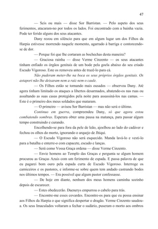 47

           — Seis ou mais — disse Sor Barristan. — Pelo aspeto dos seus
ferimentos, atacaram-no por todos os lados. Foi encontrado com a bainha vazia.
Pode ter ferido alguns dos seus atacantes.
           Dany rezou em silêncio para que em algum lugar um dos Filhos da
Harpia estivesse morrendo naquele momento, agarrado à barriga e contorcendo-
se de dor.
           — Porque foi que lhe cortaram as bochechas desta maneira?
           — Graciosa rainha — disse Verme Cinzento — os seus atacantes
tinham enfiado os órgãos genitais de um bode pela goela abaixo do seu criado
Escudo Vigoroso. Este os removeu antes de trazê-lo para cá.
           Não puderam meter-lhe na boca os seus próprios órgãos genitais. Os
astapori não lhe deixaram nem a raiz nem o caule.
           — Os Filhos estão se tornando mais ousados — observou Dany. Até
agora tinham limitado os ataques a libertos desarmados, abatendo-os nas ruas ou
assaltando as suas casas protegidos pela noite para assassiná-los nas camas. —
Este é o primeiro dos meus soldados que mataram.
           — O primeiro — avisou Sor Barristan — mas não será o último.
           Continuo em guerra, compreendeu Dany, só que agora estou
combatendo sombras. Esperara obter uma pausa na matança, para passar algum
tempo construindo e curando.
           Encolhendo-se para fora da pele de leão, ajoelhou ao lado do cadáver e
fechou os olhos do morto, ignorando o arquejo de Jhiqui.
           — O Escudo Vigoroso não será esquecido. Manda lavá-lo e vesti-lo
para a batalha e enterre-o com capacete, escudo e lanças.
           — Será como Vossa Graça ordena — disse Verme Cinzento.
           — Envie homens ao Templo das Graças e pergunta se algum homem
procurou as Graças Azuis com um ferimento de espada. E passa palavra de que
eu pagarei bom ouro pela espada curta de Escudo Vigoroso. Interroge os
carniceiros e os pastores, e informe-se sobre quem tem andado castrando bodes
nos últimos tempos. — Era possível que algum pastor confessasse.
           — De hoje em diante, nenhum dos meus homens caminha sozinho
depois de escurecer.
           — Estes obedecerão. Daenerys empurrou o cabelo para trás.
           — Encontre-me esses covardes. Encontre-os para que eu possa ensinar
aos Filhos da Harpia o que significa despertar o dragão. Verme Cinzento saudou-
a. Os seus Imaculados voltaram a fechar o sudário, puseram o morto aos ombros
 