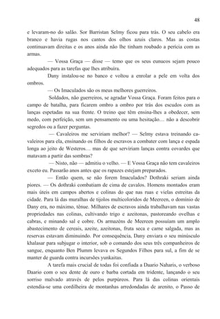 48

e levaram-no do salão. Sor Barristan Selmy ficou para trás. O seu cabelo era
branco e havia rugas nos cantos dos olhos azuis claros. Mas as costas
continuavam direitas e os anos ainda não lhe tinham roubado a perícia com as
armas.
          — Vossa Graça — disse — temo que os seus eunucos sejam pouco
adequados para as tarefas que lhes atribuíra.
          Dany instalou-se no banco e voltou a enrolar a pele em volta dos
ombros.
          — Os Imaculados são os meus melhores guerreiros.
          Soldados, não guerreiros, se agradar Vossa Graça. Foram feitos para o
campo de batalha, para ficarem ombro a ombro por trás dos escudos com as
lanças espetadas na sua frente. O treino que têm ensina-lhes a obedecer, sem
medo, com perfeição, sem um pensamento ou uma hesitação… não a descobrir
segredos ou a fazer perguntas.
          — Cavaleiros me serviriam melhor? — Selmy estava treinando ca-
valeiros para ela, ensinando os filhos de escravos a combater com lança e espada
longa ao jeito de Westeros… mas de que serviriam lanças contra covardes que
matavam a partir das sombras?
          — Nisto, não — admitiu o velho. — E Vossa Graça não tem cavaleiros
exceto eu. Passarão anos antes que os rapazes estejam preparados.
          — Então quem, se não forem Imaculados? Dothraki seriam ainda
piores. — Os dothraki combatiam de cima de cavalos. Homens montados eram
mais úteis em campos abertos e colinas do que nas ruas e vielas estreitas da
cidade. Para lá das muralhas de tijolos multicoloridos de Meereen, o domínio de
Dany era, no máximo, tênue. Milhares de escravos ainda trabalhavam nas vastas
propriedades nas colinas, cultivando trigo e azeitonas, pastoreando ovelhas e
cabras, e minando sal e cobre. Os armazéns de Meereen possuíam um amplo
abastecimento de cereais, azeite, azeitonas, fruta seca e carne salgada, mas as
reservas estavam diminuindo. Por consequência, Dany enviara o seu minúsculo
khalasar para subjugar o interior, sob o comando dos seus três companheiros de
sangue, enquanto Ben Plumm levava os Segundos Filhos para sul, a fim de se
manter de guarda contra incursões yunkaitas.
          A tarefa mais crucial de todas foi confiada a Daario Naharis, o verboso
Daario com o seu dente de ouro e barba cortada em tridente, lançando o seu
sorriso malvado através de pelos purpúreos. Para lá das colinas orientais
estendia-se uma cordilheira de montanhas arredondadas de arenito, o Passo de
 