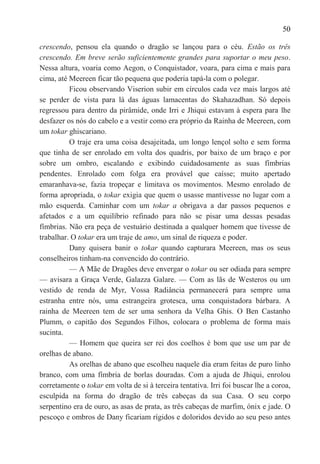 50

crescendo, pensou ela quando o dragão se lançou para o céu. Estão os três
crescendo. Em breve serão suficientemente grandes para suportar o meu peso.
Nessa altura, voaria como Aegon, o Conquistador, voara, para cima e mais para
cima, até Meereen ficar tão pequena que poderia tapá-la com o polegar.
          Ficou observando Viserion subir em círculos cada vez mais largos até
se perder de vista para lá das águas lamacentas do Skahazadhan. Só depois
regressou para dentro da pirâmide, onde Irri e Jhiqui estavam à espera para lhe
desfazer os nós do cabelo e a vestir como era próprio da Rainha de Meereen, com
um tokar ghiscariano.
          O traje era uma coisa desajeitada, um longo lençol solto e sem forma
que tinha de ser enrolado em volta dos quadris, por baixo de um braço e por
sobre um ombro, escalando e exibindo cuidadosamente as suas fímbrias
pendentes. Enrolado com folga era provável que caísse; muito apertado
emaranhava-se, fazia tropeçar e limitava os movimentos. Mesmo enrolado de
forma apropriada, o tokar exigia que quem o usasse mantivesse no lugar com a
mão esquerda. Caminhar com um tokar a obrigava a dar passos pequenos e
afetados e a um equilíbrio refinado para não se pisar uma dessas pesadas
fímbrias. Não era peça de vestuário destinada a qualquer homem que tivesse de
trabalhar. O tokar era um traje de amo, um sinal de riqueza e poder.
          Dany quisera banir o tokar quando capturara Meereen, mas os seus
conselheiros tinham-na convencido do contrário.
          — A Mãe de Dragões deve envergar o tokar ou ser odiada para sempre
— avisara a Graça Verde, Galazza Galare. — Com as lãs de Westeros ou um
vestido de renda de Myr, Vossa Radiância permanecerá para sempre uma
estranha entre nós, uma estrangeira grotesca, uma conquistadora bárbara. A
rainha de Meereen tem de ser uma senhora da Velha Ghis. O Ben Castanho
Plumm, o capitão dos Segundos Filhos, colocara o problema de forma mais
sucinta.
          — Homem que queira ser rei dos coelhos é bom que use um par de
orelhas de abano.
          As orelhas de abano que escolheu naquele dia eram feitas de puro linho
branco, com uma fímbria de borlas douradas. Com a ajuda de Jhiqui, enrolou
corretamente o tokar em volta de si à terceira tentativa. Irri foi buscar lhe a coroa,
esculpida na forma do dragão de três cabeças da sua Casa. O seu corpo
serpentino era de ouro, as asas de prata, as três cabeças de marfim, ónix e jade. O
pescoço e ombros de Dany ficariam rígidos e doloridos devido ao seu peso antes
 