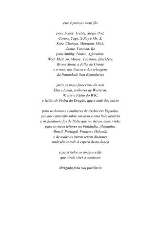 6

               este é para os meus fãs

          para Lodey, Trebla, Stego, Pod,
           Caress, Yags, X-Ray e Mr. X,
          Kate, Chataya, Mormont, Mich,
                Jamie, Vanessa, Ro
          para Stubby, Louise, Agravaine,
    Wert, Malt, Jo, Mouse, Telisiane, Blackfyre,
          Bronn Stone, a Filha do Coiote
       e o resto dos loucos e das selvagens
          da Irmandade Sem Estandartes

          para os meus feiticeiros da web
        Elio e Linda, senhores de Westeros,
              Winter e Fábio do WIC,
 e Gibbs de Pedra do Dragão, que a tudo deu início

 para os homens e mulheres de Asshai em Espanha,
que nos cantaram sobre um urso e uma bela donzela
e os fabulosos fãs de Itália que me deram tanto vinho
   para os meus leitores na Finlândia, Alemanha,
         Brasil, Portugal, França e Holanda
         e de todas as outras terras distantes
        onde têm estado à espera desta dança

            e para todos os amigos e fãs
             que ainda virei a conhecer

            obrigado pela sua paciência
 