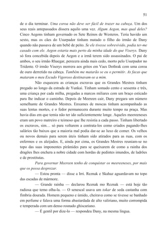 51

de o dia terminar. Uma coroa não deve ser fácil de trazer na cabeça. Um dos
seus reais antepassados dissera aquilo uma vez. Algum Aegon, mas qual deles?
Cinco Aegons tinham governado os Sete Reinos de Westeros. Teria havido um
sexto, mas os cães do Usurpador tinham matado o filho do irmão de Dany
quando não passava de um bebê de peito. Se ele tivesse sobrevivido, podia ter-me
casado com ele. Aegon estaria mais perto da minha idade do que Viserys. Dany
só fora concebida depois de Aegon e a irmã terem sido assassinados. O pai de
ambos, o seu irmão Rhaegar, perecera ainda mais cedo, morto pelo Usurpador no
Tridente. O irmão Viserys morrera aos gritos em Vaes Dothrak com uma coroa
de ouro derretido na cabeça. Também me matarão se eu o permitir. As facas que
mataram o meu Escudo Vigoroso destinavam-se a mim.
          Não esquecera as crianças escravas que os Grandes Mestres tinham
pregado ao longo da estrada de Yunkai. Tinham somado cento e sessenta e três,
uma criança por cada milha, pregadas a marcos miliares com um braço esticado
para lhe indicar o caminho. Depois de Meereen cair, Dany pregara um número
semelhante de Grandes Mestres. Enxames de moscas tinham acompanhado as
suas lentas mortes, e o fedor permanecera durante muito tempo na praça. Mas
havia dias em que temia não ter ido suficientemente longe. Aqueles meereeneses
eram um povo matreiro e teimoso que lhe resistia a cada passo. Tinham libertado
os escravos, sim… só para voltarem a contrata-los como criados pagando-lhes
salários tão baixos que a maioria mal podia dar-se ao luxo de comer. Os velhos
ou novos demais para serem úteis tinham sido atirados para as ruas, com os
enfermos e os aleijados. E, ainda por cima, os Grandes Mestres reuniam-se no
topo das suas imponentes pirâmides para se queixarem de como a rainha dos
dragões lhes enchera a nobre cidade com hordas de pedintes imundos, de ladrões
e de prostitutas.
          Para governar Meereen tenho de conquistar os meereeneses, por mais
que os possa desprezar.
          — Estou pronta — disse a Irri. Reznak e Skahaz aguardavam no topo
das escadas de mármore.
          — Grande rainha — declarou Reznak mo Reznak — está hoje tão
radiosa que temo olha-la. — O senescal usava um tokar de seda castanha com
fímbria dourada. Homem pequeno e úmido, cheirava como se tivesse se banhado
em perfume e falava uma forma abastardada de alto valiriano, muito corrompida
e temperada com um denso rosnado ghiscariano.
          — É gentil por dize-lo — respondeu Dany, na mesma língua.
 
