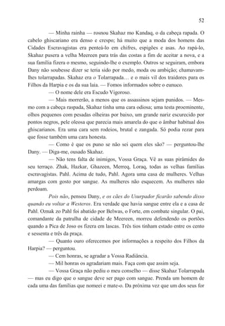 52

          — Minha rainha — rosnou Skahaz mo Kandaq, o da cabeça rapada. O
cabelo ghiscariano era denso e crespo; há muito que a moda dos homens das
Cidades Escravagistas era penteá-lo em chifres, espigões e asas. Ao rapá-lo,
Skahaz pusera a velha Meereen para trás das costas a fim de aceitar a nova, e a
sua família fizera o mesmo, seguindo-lhe o exemplo. Outros se seguiram, embora
Dany não soubesse dizer se teria sido por medo, moda ou ambição; chamavam-
lhes tolarrapadas. Skahaz era o Tolarrapada… e o mais vil dos traidores para os
Filhos da Harpia e os da sua laia. — Fomos informados sobre o eunuco.
          — O nome dele era Escudo Vigoroso.
          — Mais morrerão, a menos que os assassinos sejam punidos. — Mes-
mo com a cabeça raspada, Skahaz tinha uma cara odiosa; uma testa proeminente,
olhos pequenos com pesadas olheiras por baixo, um grande nariz escurecido por
pontos negros, pele oleosa que parecia mais amarela do que o âmbar habitual dos
ghiscarianos. Era uma cara sem rodeios, brutal e zangada. Só podia rezar para
que fosse também uma cara honesta.
          — Como é que os puno se não sei quem eles são? — perguntou-lhe
Dany. — Diga-me, ousado Skahaz.
          — Não tens falta de inimigos, Vossa Graça. Vê as suas pirâmides do
seu terraço. Zhak, Hazkar, Ghazeen, Merreq, Loraq, todas as velhas famílias
escravagistas. Pahl. Acima de tudo, Pahl. Agora uma casa de mulheres. Velhas
amargas com gosto por sangue. As mulheres não esquecem. As mulheres não
perdoam.
          Pois não, pensou Dany, e os cães do Usurpador ficarão sabendo disso
quando eu voltar a Westeros. Era verdade que havia sangue entre ela e a casa de
Pahl. Oznak zo Pahl foi abatido por Belwas, o Forte, em combate singular. O pai,
comandante da patrulha de cidade de Meereen, morreu defendendo os portões
quando a Pica de Joso os fizera em lascas. Três tios tinham estado entre os cento
e sessenta e três da praça.
          — Quanto ouro oferecemos por informações a respeito dos Filhos da
Harpia? — perguntou.
          — Cem honras, se agradar a Vossa Radiância.
          — Mil honras os agradariam mais. Faça com que assim seja.
          — Vossa Graça não pediu o meu conselho — disse Skahaz Tolarrapada
— mas eu digo que o sangue deve ser pago com sangue. Prenda um homem de
cada uma das famílias que nomeei e mate-o. Da próxima vez que um dos seus for
 