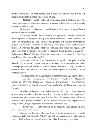 53

morto, prenda dois de cada grande casa e mate-os a ambos. Não haverá um
terceiro assassinato. Reznak guinchou de aflição.
          — Nããããão… gentil rainha, tal selvageria atrairá a ira dos deuses. Nós
vamos encontrar os assassinos, prometo, e quando o fizermos eles se revelarão
escumalha plebeia, verá.
          O senescal era tão careca como Skahaz, se bem que no seu caso fossem
os deuses os responsáveis.
          — Se algum cabelo tiver a insolência de aparecer, o meu barbeiro tem a
navalha pronta — assegurara-lhe quando ela o promovera. Havia vezes em que
Dany se perguntava se essa navalha não poderia ser melhor empregue na
garganta de Reznak. O homem era útil, mas gostava pouco dele e confiava ainda
menos. Os Imortais de Qarth tinham-lhe dito que seria traída três vezes. Mirri
Maz Duur fora à primeira, Sor Jorah o segundo. Seria Reznak o terceiro? O
Tolarrapada? Daario? Ou será alguém de quem nunca suspeitaria, Sor Barristan
ou o Verme Cinzento ou Missandei?
          — Skahaz — disse ela ao Tolarrapada — agradeço-lhe pelo conselho.
Reznak, veja o que mil honras são capazes de fazer. — Agarrando o seu tokar,
Daenerys passou por ambos a passos largos, descendo a larga escada de
mármore. Deu um passo de cada vez, para não tropeçar na fímbria e cair de
cabeça na corte.
          Missandei anunciou-a. A pequena escriba tinha uma voz suave e forte.
          — Ajoelhai todos para Daenerys Filha da Tormenta, a Não-Queimada,
Rainha de Meereen, Rainha dos Ândalos e dos Roinares e dos Primeiros
Homens, Khaleesi do Grande Mar de Erva, Quebradora de Correntes e Mãe de
Dragões.
          O salão enchera-se. Imaculados estavam de costas viradas para os
pilares, com escudos e lanças nas mãos, com os espigões nos capacetes a
espetarem-se para cima como uma fila de facas. Os meereeneses tinham se
reunido sob as janelas orientais. Os seus libertos estavam bem separados dos
antigos amos. Até que se juntem, Meereen não conhecerá paz.
          — Erguei-vos. — Dany instalou-se no banco. O salão ergueu-se. Pelo
menos isto fazem como um só.
          Reznak mo Reznak tinha uma lista. O costume exigia que a rainha
começasse pelo emissário de Astapor, um antigo escravo que se chamava de
Lorde Ghael, se bem que ninguém parecesse saber de que seria ele senhor.
 