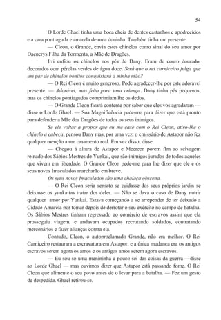 54

          O Lorde Ghael tinha uma boca cheia de dentes castanhos e apodrecidos
e a cara pontiaguda e amarela de uma doninha. Também tinha um presente.
          — Cleon, o Grande, envia estes chinelos como sinal do seu amor por
Daenerys Filha da Tormenta, a Mãe de Dragões.
          Irri enfiou os chinelos nos pés de Dany. Eram de couro dourado,
decorados com pérolas verdes de água doce. Será que o rei carniceiro julga que
um par de chinelos bonitos conquistará a minha mão?
          — O Rei Cleon é muito generoso. Pode agradecer-lhe por este adorável
presente. — Adorável, mas feito para uma criança. Dany tinha pés pequenos,
mas os chinelos pontiagudos comprimiam lhe os dedos.
          — O Grande Cleon ficará contente por saber que eles vos agradaram —
disse o Lorde Ghael. — Sua Magnificência pede-me para dizer que está pronto
para defender a Mãe dos Dragões de todos os seus inimigos.
          Se ele voltar a propor que eu me case com o Rei Cleon, atiro-lhe o
chinelo à cabeça, pensou Dany mas, por uma vez, o emissário de Astapor não fez
qualquer menção a um casamento real. Em vez disso, disse:
          — Chegou à altura de Astapor e Meereen porem fim ao selvagem
reinado dos Sábios Mestres de Yunkai, que são inimigos jurados de todos aqueles
que vivem em liberdade. O Grande Cleon pede-me para lhe dizer que ele e os
seus novos Imaculados marcharão em breve.
          Os seus novos Imaculados são uma chalaça obscena.
          — O Rei Cleon seria sensato se cuidasse dos seus próprios jardin se
deixasse os yunkaitas tratar dos deles. — Não se dava o caso de Dany nutrir
qualquer amor por Yunkai. Estava começando a se arrepender de ter deixado a
Cidade Amarela por tomar depois de derrotar o seu exército no campo de batalha.
Os Sábios Mestres tinham regressado ao comércio de escravos assim que ela
prosseguiu viagem, e andavam ocupados recrutando soldados, contratando
mercenários e fazer alianças contra ela.
          Contudo, Cleon, o autoproclamado Grande, não era melhor. O Rei
Carniceiro restaurara a escravatura em Astapor, e a única mudança era os antigos
escravos serem agora os amos e os antigos amos serem agora escravos.
          — Eu sou só uma menininha e pouco sei das coisas da guerra —disse
ao Lorde Ghael — mas ouvimos dizer que Astapor está passando fome. O Rei
Cleon que alimente o seu povo antes de o levar para a batalha. — Fez um gesto
de despedida. Ghael retirou-se.
 