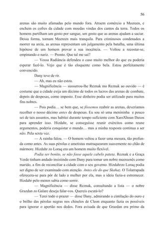 56

arenas são muito afamadas pelo mundo fora. Atraem comércio a Meereen, e
enchem os cofres da cidade com moedas vindas dos cantos da terra. Todos os
homens partilham um gosto por sangue, um gosto que as arenas ajudam a saciar.
Dessa forma, tornam Meereen mais tranquila. Para criminosos condenados a
morrer na areia, as arenas representam um julgamento pela batalha, uma última
hipótese de um homem provar a sua inocência. — Voltou a recostar-se,
empinando o nariz. — Pronto. Que tal me saí?
           — Vossa Radiância defendeu o caso muito melhor do que eu poderia
esperar fazê-lo. Vejo que é tão eloquente como bela. Estou perfeitamente
convencido.
           Dany teve de rir.
           — Ah, mas eu não estou.
           — Magnificência — sussurrou-lhe Reznak mo Reznak ao ouvido — é
costume que a cidade exija um décimo de todos os lucros das arenas de combate,
depois de despesas, como imposto. Esse dinheiro podia ser utilizado para muitos
fins nobres.
           — Pois podia… se bem que, se fôssemos reabrir as arenas, deveríamos
recolher o nosso décimo antes de despesas. Eu sou só uma menininha e pouco
sei de tais assuntos, mas habitei durante tempo suficiente com XaroXhoan Daxos
para aprender isso. Hizdahr, se conseguísse reunir exércitos como reune
argumentos, poderia conquistar o mundo… mas a minha resposta continua a ser
não. Pela sexta vez.
           — A rainha falou. — O homem voltou a fazer uma mesura, tão profun-
da como antes. As suas pérolas e ametistas matraquearam suavemente no chão de
mármore. Hizdahr zo Loraq era um homem muito flexível.
           Podia ser bonito, se não fosse aquele cabelo pateta. Reznak e a Graça
Verde tinham andado insistindo com Dany para tomar um nobre meereenês como
marido, a fim de reconciliar a cidade com o seu governo. Hizdahrzo Loraq podia
ser digno de ser examinado com atenção. Antes ele do que Skahaz. O Tolarrapada
oferecera-se para pôr de lado a mulher por ela, mas a ideia fazia-a estremecer.
Hizdahr pelo menos sabia como sorrir.
           — Magnificência — disse Reznak, consultando a lista — o nobre
Grazdan zo Galare deseja falar-vos. Quereis escutá-lo?
           — Terei todo o prazer — disse Dany, admirando a cintilação do ouro e
o brilho das pérolas negras nos chinelos de Cleon enquanto fazia os possíveis
para ignorar o apertão nos dedos. Fora avisada de que Grazdan era primo da
 