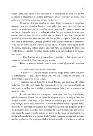 57

Graça Verde, cujo apoio achara inestimável. A sacerdotisa era uma voz de paz,
aceitação e obediência à legítima autoridade. Posso conceder ao primo uma
audiência respeitosa, seja o que for que ele deseje.
          O que ele desejava revelou ser ouro. Dany recusara-se a compensar
qualquer um dos Grandes Mestres pelo valor dos seus escravos, mas os
meereeneses não paravam de conceber outras maneiras de espremer moedas do
seu bolso. Segundo parecia, o nobre Grazdan fora em tempos dono de uma
escrava que era uma tecedeira muito boa; os frutos do seu tear eram muito
apreciados, não só em Meereen, mas em Nova Ghis, Astapor e Qarth. Quando
essa mulher envelhecera, Grazdan comprara meia dúzia de meninas e ordenara à
velha que as instruísse nos segredos do seu ofício. A velha estava agora morta.
As novas, libertadas, tinham aberto uma loja perto da muralha do porto para
vender tecidos. Grazdan zo Galare pedia que lhe fosse outorgada uma porção dos
seus lucros.
          — Elas devem a mim a sua perícia — insistia. — Fui eu quem as ar-
rancou ao recinto de leilões e as entregou ao tear.
          Dany escutou em silêncio, com a cara imóvel. Quando ele terminou,
disse:
          — Como se chamava a velha tecedeira?
          A escrava? — Grazdan mudou o peso de um pé para o outro, franzindo
as sobrancelhas. — Era… talvez fosse Elza. Ou Ella. Morreu há seis anos. Fui
dono de tantos escravos, Vossa Graça.
          Digamos que era Elza. Eis a nossa decisão. Das meninas, não obterá
nada. Foi Elza, não você, quem lhes ensinou a tecer. De ti, as moças obterão um
tear novo, o melhor que o dinheiro possa comprar. Isto é por se esquecer do
nome da velha.
          Reznak teria chamado em seguida outro tokar, mas Dany insistiu para
que chamasse um liberto. Daí em diante foi alternando entre os antigos amos e os
antigos escravos. Eram mais do que muitos os assuntos que eram trazidos à sua
consideração envolvendo reparações. Meereen fora brutalmente saqueada depois
da queda. As pirâmides de degraus dos poderosos haviam sido poupadas ao pior
das pilhagens, mas as partes mais humildes da cidade tinham sido entregues a
uma orgia de saque e morte quando os escravos da cidade se revoltaram e as
hordas esfomeadas que a seguiram desde Yunkai e Astapor jorraram através dos
portões quebrados. Os seus Imaculados tinham acabado por restaurar a ordem,
 