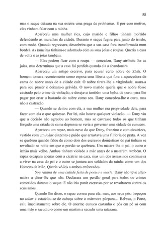 58

mas o saque deixara na sua esteira uma praga de problemas. E por esse motivo,
eles vinham falar com a rainha.
          Apareceu uma mulher rica, cujo marido e filhos tinham morrido
defendendo as muralhas da cidade. Durante o saque fugira para junto do irmão,
com medo. Quando regressara, descobrira que a sua casa fora transformada num
bordel. As rameiras tinham-se adornado com as suas joias e roupas. Queria a casa
de volta e as joias também.
          — Elas podem ficar com a roupa — concedeu. Dany atribuiu-lhe as
joias, mas determinou que a casa foi perdida quando ela a abandonara.
          Apareceu um antigo escravo, para acusar certo nobre do Zhak. O
homem tomara recentemente como esposa uma liberta que fora a aquecedora de
cama do nobre antes de a cidade cair. O nobre tirara-lhe a virgindade, usara-a
para seu prazer e deixara-a grávida. O novo marido queria que o nobre fosse
castrado pelo crime de violação, e desejava também uma bolsa de ouro, para lhe
pagar por criar o bastardo do nobre como seu. Dany concedeu-lhe o ouro, mas
não a castração.
          — Quando se deitou com ela, a sua mulher era propriedade dele, para
fazer com ela o que quisesse. Por lei, não houve qualquer violação. — Dany viu
que a decisão não agradou ao homem, mas se castrasse todos os que tinham
forçado uma criada de cama depressa se veria a governar uma cidade de eunucos.
          Apareceu um rapaz, mais novo do que Dany, franzino e com cicatrizes,
vestido com um tokar cinzento e puído que arrastava uma fímbria de prata. A voz
se quebrou quando falou de como dois dos escravos domésticos do pai tinham se
revoltado na noite em que o portão se quebrara. Um matara-lhe o pai, o outro o
irmão mais velho. Ambos tinham violado a mãe antes de a matarem também. O
rapaz escapara apenas com a cicatriz na cara, mas um dos assassinos continuava
a viver na casa do pai e o outro se juntara aos soldados da rainha como um dos
Homens da Mãe. Queria vê-los a ambos enforcados.
          Sou rainha de uma cidade feita de poeira e morte. Dany não teve alter-
nativa a dizer-lhe que não. Declarara um perdão geral para todos os crimes
cometidos durante o saque. E não iria punir escravos por se revoltarem contra os
seus amos.
          Quando lhe disse, o rapaz correu para ela, mas, aos seus pés, tropeçou
no tokar e estatelou-se de cabeça sobre o mármore púrpura… Belwas, o Forte,
caiu imediatamente sobre ele. O enorme eunuco castanho o pôs em pé só com
uma mão e sacudiu-o como um mastim a sacudir uma ratazana.
 
