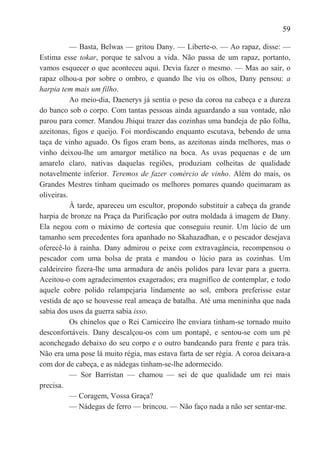 59

           — Basta, Belwas — gritou Dany. — Liberte-o. — Ao rapaz, disse: —
Estima esse tokar, porque te salvou a vida. Não passa de um rapaz, portanto,
vamos esquecer o que aconteceu aqui. Devia fazer o mesmo. — Mas ao sair, o
rapaz olhou-a por sobre o ombro, e quando lhe viu os olhos, Dany pensou: a
harpia tem mais um filho.
           Ao meio-dia, Daenerys já sentia o peso da coroa na cabeça e a dureza
do banco sob o corpo. Com tantas pessoas ainda aguardando a sua vontade, não
parou para comer. Mandou Jhiqui trazer das cozinhas uma bandeja de pão folha,
azeitonas, figos e queijo. Foi mordiscando enquanto escutava, bebendo de uma
taça de vinho aguado. Os figos eram bons, as azeitonas ainda melhores, mas o
vinho deixou-lhe um amargor metálico na boca. As uvas pequenas e de um
amarelo claro, nativas daquelas regiões, produziam colheitas de qualidade
notavelmente inferior. Teremos de fazer comércio de vinho. Além do mais, os
Grandes Mestres tinham queimado os melhores pomares quando queimaram as
oliveiras.
           À tarde, apareceu um escultor, propondo substituir a cabeça da grande
harpia de bronze na Praça da Purificação por outra moldada à imagem de Dany.
Ela negou com o máximo de cortesia que conseguiu reunir. Um lúcio de um
tamanho sem precedentes fora apanhado no Skahazadhan, e o pescador desejava
oferecê-lo à rainha. Dany admirou o peixe com extravagância, recompensou o
pescador com uma bolsa de prata e mandou o lúcio para as cozinhas. Um
caldeireiro fizera-lhe uma armadura de anéis polidos para levar para a guerra.
Aceitou-o com agradecimentos exagerados; era magnífico de contemplar, e todo
aquele cobre polido relampejaria lindamente ao sol, embora preferisse estar
vestida de aço se houvesse real ameaça de batalha. Até uma menininha que nada
sabia dos usos da guerra sabia isso.
           Os chinelos que o Rei Carniceiro lhe enviara tinham-se tornado muito
desconfortáveis. Dany descalçou-os com um pontapé, e sentou-se com um pé
aconchegado debaixo do seu corpo e o outro bandeando para frente e para trás.
Não era uma pose lá muito régia, mas estava farta de ser régia. A coroa deixara-a
com dor de cabeça, e as nádegas tinham-se-lhe adormecido.
           — Sor Barristan — chamou — sei de que qualidade um rei mais
precisa.
           — Coragem, Vossa Graça?
           — Nádegas de ferro — brincou. — Não faço nada a não ser sentar-me.
 