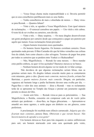 60

           — Vossa Graça chama muita responsabilidade a si. Deveria permitir
que os seus conselheiros partilhassem mais os seus fardos.
           — Tenho conselheiros de mais e almofadas de menos. — Dany virou-
se para Reznak. — Quantos faltam?
           — Vinte e três, se agradar a Vossa Magnificência. Com igual número
de reclamações. — O senescal consultou uns papéis. — Um vitelo e três cabras.
O resto há de ser ovelhas ou carneiros, sem dúvida.
           — Vinte e três. — Dany suspirou. — Os meus dragões desenvolveram
um gosto prodigioso por carneiro desde que começamos a pagar aos pastores por
aquilo que matam. Essas reclamações foram provadas?
           — Alguns homens trouxeram ossos queimados.
           — Os homens fazem fogueiras. Os homens cozinham carneiro. Ossos
queimados nada provam. O Ben Castanho diz que há lobos vermelhos nas colinas
fora da cidade, bem como chacais e cães selvagens. Teremos de pagar boa prata
por todos os carneiros que se perdem entre Yunkai e o Skahazadhan?
           — Não, Magnificência. — Reznak fez uma mesura. — Devo mandar
estes patifes embora, ou quer vê-los açoitados? Daenerys mexeu-se no banco.
           — Nenhum homem deverá alguma vez ter medo de vir falar comigo.
           Não duvidava de que algumas reclamações seriam falsas, mas as
genuínas seriam mais. Os dragões tinham crescido muito para se contentarem
com ratazanas, gatos e cães. Quanto mais comerem, maiores ficarão, avisara Sor
Barristan, e quanto maiores ficarem, mais comerão. Drogon, em particular,
vagueava até bastante longe e podia facilmente devorar uma ovelha por dia. —
Pague-lhes o valor dos seus animais — disse a Reznak —mas os reclamantes
terão de se apresentar no Templo das Graças e prestar um juramento sagrado
perante os deuses de Ghis.
           — Assim será feito. — Reznak virou-se para os peticionários. — Sua
Magnificência, a Rainha, consentiu em compensar cada um de vocês pelos
animais que perderam — disse-lhes, na língua ghiscariana. — Apresentem-se
amanhã aos meus agentes, e serão pagos em dinheiro ou em gêneros, como
preferirem.
           A proclamação foi recebida num silêncio carrancudo. Julgaria que eles
ficariam mais contentes, pensou Dany. Obtiveram o que vieram buscar. Não
haverá maneira de agradar a essa gente?
           Um homem deixou-se ficar para trás enquanto os outros enfileiravam
para sair; um homem atarracado com uma cara queimada pelo vento,
 