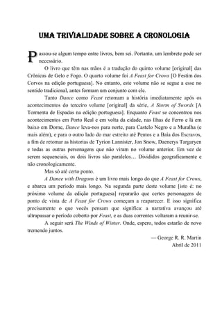 7

     UMA TRIVIALIDADE SOBRE A CRONOLOGIA


P     assou-se algum tempo entre livros, bem sei. Portanto, um lembrete pode ser
      necessário.
         O livro que têm nas mãos é a tradução do quinto volume [original] das
Crônicas de Gelo e Fogo. O quarto volume foi A Feast for Crows [O Festim dos
Corvos na edição portuguesa]. No entanto, este volume não se segue a esse no
sentido tradicional, antes formam um conjunto com ele.
         Tanto Dance como Feast retomam a história imediatamente após os
acontecimentos do terceiro volume [original] da série, A Storm of Swords [A
Tormenta de Espadas na edição portuguesa]. Enquanto Feast se concentrou nos
acontecimentos em Porto Real e em volta da cidade, nas Ilhas de Ferro e lá em
baixo em Dorne, Dance leva-nos para norte, para Castelo Negro e a Muralha (e
mais além), e para o outro lado do mar estreito até Pentos e a Baía dos Escravos,
a fim de retomar as historias de Tyrion Lannister, Jon Snow, Daenerys Targaryen
e todas as outras personagens que não viram no volume anterior. Em vez de
serem sequenciais, os dois livros são paralelos… Divididos geograficamente e
não cronologicamente.
         Mas só até certo ponto.
         A Dance with Dragons é um livro mais longo do que A Feast for Crows,
e abarca um período mais longo. Na segunda parte deste volume [isto é: no
próximo volume da edição portuguesa] repararão que certos personagens de
ponto de vista de A Feast for Crows começam a reaparecer. E isso significa
precisamente o que vocês pensam que significa: a narrativa avançou até
ultrapassar o período coberto por Feast, e as duas correntes voltaram a reunir-se.
         A seguir será The Winds of Winter. Onde, espero, todos estarão de novo
tremendo juntos.
                                                           — George R. R. Martin
                                                                     Abril de 2011
 
