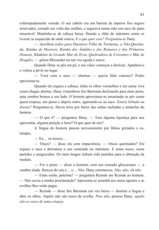 61

esfarrapadamente vestido. O seu cabelo era um barrete de ásperos fios negros
arruivados, cortado em volta das orelhas, e segurava numa mão um saco de pano
miserável. Mantinha-se de cabeça baixa, fitando o chão de mármore como se
tivesse se esquecido de onde estava. E o que quer esse? Perguntou-se Dany.
          — Ajoelhem todos para Daenerys Filha da Tormenta, a Não-Queima-
da, Rainha de Meereen, Rainha dos Ândalos e dos Roinares e dos Primeiros
Homens, Khaleesi do Grande Mar de Erva, Quebradora de Correntes e Mãe de
Dragões. — gritou Missandei na sua voz aguda e suave.
          Quando Dany se pôs em pé, o seu tokar começou a deslizar. Apanhou-o
e voltou a pô-lo no lugar.
          — Você com o saco — chamou — queria falar conosco? Podes
aproximar-te.
          Quando ele ergueu a cabeça, tinha os olhos vermelhos e em carne viva
como chagas abertas. Dany vislumbrou Sor Barristan deslizando para mais perto,
uma sombra branca a seu lado. O homem aproximou-se arrastando os pés como
quem tropeça, um passo e depois outro, agarrando-se ao saco. Estará bêbado ou
doente? Perguntou-se. Havia terra por baixo das unhas rachadas e amarelas do
homem.
          — O que é? — perguntou Dany. — Tem alguma injustiça para nos
apresentar, alguma petição a fazer? O que quer de nós?
          A língua do homem passou nervosamente por lábios gretados e es-
talados.
          — Eu… eu trouxe…
          — Ossos? — disse ela com impaciência. — Ossos queimados? Ele
ergueu o saco e derramou o seu conteúdo no mármore. E eram ossos, ossos
partidos e enegrecidos. Os mais longos tinham sido partidos para a obtenção da
medula.
          — Foi o preto — disse o homem, com um rosnado ghiscariano — a
sombra alada. Desceu do céu e… e… Não. Dany estremeceu. Não, não, oh não.
          — Estás surdo, palerma? — perguntou Reznak mo Reznak ao homem.
— Não ouviu a minha proclamação? Apresenta-se amanhã aos meus agentes e as
ovelhas lhes serão pagas.
          — Reznak — disse Sor Barristan em voz baixa — domine a língua e
abre os olhos. Aquilo não são ossos de ovelha. Pois não, pensou Dany, aquilo
são os ossos de uma criança.
 