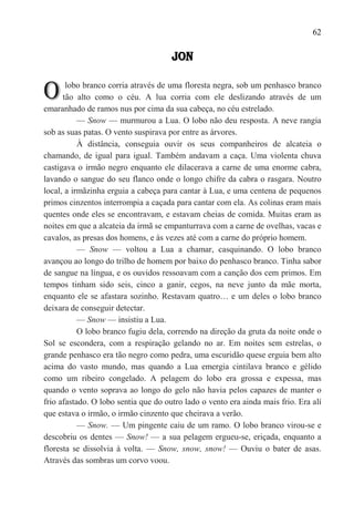 62

                                      JON


O      lobo branco corria através de uma floresta negra, sob um penhasco branco
      tão alto como o céu. A lua corria com ele deslizando através de um
emaranhado de ramos nus por cima da sua cabeça, no céu estrelado.
           — Snow — murmurou a Lua. O lobo não deu resposta. A neve rangia
sob as suas patas. O vento suspirava por entre as árvores.
           À distância, conseguia ouvir os seus companheiros de alcateia o
chamando, de igual para igual. Também andavam a caça. Uma violenta chuva
castigava o irmão negro enquanto ele dilacerava a carne de uma enorme cabra,
lavando o sangue do seu flanco onde o longo chifre da cabra o rasgara. Noutro
local, a irmãzinha erguia a cabeça para cantar à Lua, e uma centena de pequenos
primos cinzentos interrompia a caçada para cantar com ela. As colinas eram mais
quentes onde eles se encontravam, e estavam cheias de comida. Muitas eram as
noites em que a alcateia da irmã se empanturrava com a carne de ovelhas, vacas e
cavalos, as presas dos homens, e às vezes até com a carne do próprio homem.
           — Snow — voltou a Lua a chamar, casquinando. O lobo branco
avançou ao longo do trilho de homem por baixo do penhasco branco. Tinha sabor
de sangue na língua, e os ouvidos ressoavam com a canção dos cem primos. Em
tempos tinham sido seis, cinco a ganir, cegos, na neve junto da mãe morta,
enquanto ele se afastara sozinho. Restavam quatro… e um deles o lobo branco
deixara de conseguir detectar.
           — Snow — insistiu a Lua.
           O lobo branco fugiu dela, correndo na direção da gruta da noite onde o
Sol se escondera, com a respiração gelando no ar. Em noites sem estrelas, o
grande penhasco era tão negro como pedra, uma escuridão quese erguia bem alto
acima do vasto mundo, mas quando a Lua emergia cintilava branco e gélido
como um ribeiro congelado. A pelagem do lobo era grossa e expessa, mas
quando o vento soprava ao longo do gelo não havia pelos capazes de manter o
frio afastado. O lobo sentia que do outro lado o vento era ainda mais frio. Era alí
que estava o irmão, o irmão cinzento que cheirava a verão.
           — Snow. — Um pingente caiu de um ramo. O lobo branco virou-se e
descobriu os dentes — Snow! — a sua pelagem ergueu-se, eriçada, enquanto a
floresta se dissolvia à volta. — Snow, snow, snow! — Ouviu o bater de asas.
Através das sombras um corvo voou.
 
